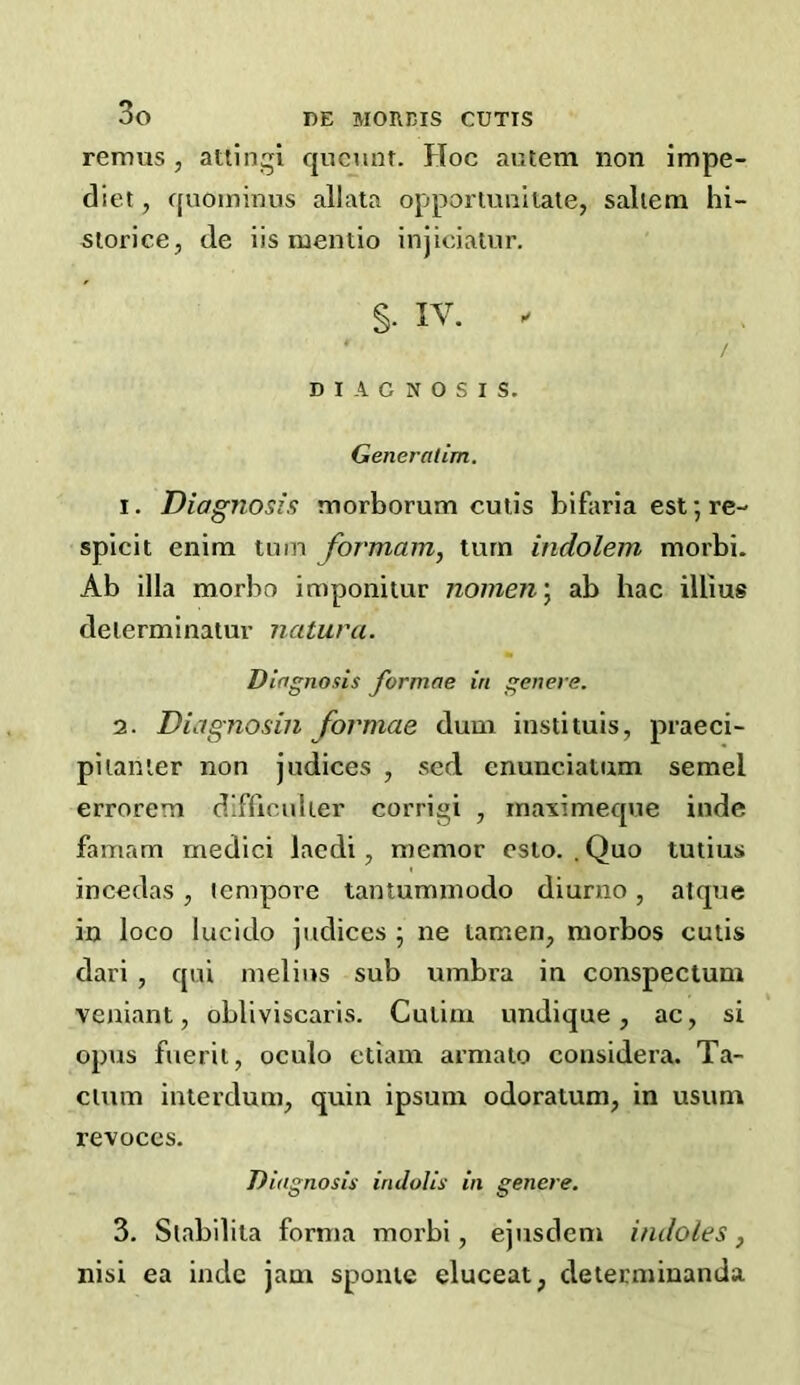 remus , attingi qucnnt. Hoc autem non impe- diet, ([uoininus allala opporiuiiiiate, saliem hi- siorice, de iis mentio injiciatur. §. IV. . Generalim. 1. Diagnosis morborum cutis bifaria est; re- splcit enim tmn formam, turn indolem morbi. Ab ilia morbo imponitur nomen\ ab hac illius deierminatur natura. Diagnosis formae in genet s. 2. Diagnosin formae dum instituis, praeci- pi lamer non judices , sed enunciatum semel errorem dlfriculier corrigi , inaximecpie inde famam medici lacdi, memor esio. . Quo tutius inccdas, tempore tantuminodo diunio, atque in loco lucido judices ; ne tamen, morbos cutis dari , qui melius sub umbra in conspectum veniant, obliviscaris. Cutim undique, ac, si opus fuerii, oculo etiam armato considera. Ta- cium inierdum, quin ipsum odoraium, in usum revoces. Diagnosis indvlis in genere. 3. Slabilila forma morbi, ejusdem indoles, nisi ea indc jam sponie eluceat, determinanda