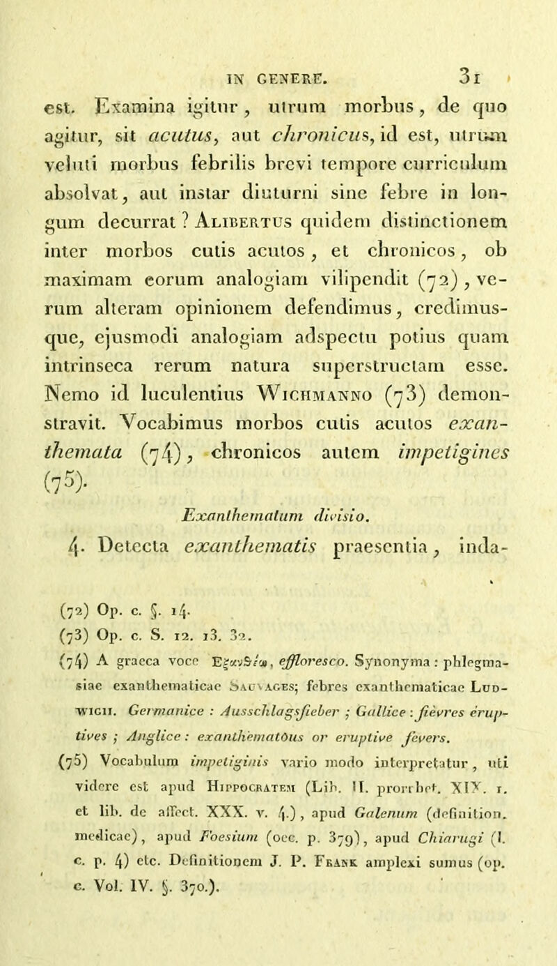 est. Examlna igilnr, ulrum morLus, de quo a^iiiir, sit acutuSy aut chroniciiSy id est, mriwn veluti raoi'Lus febrilis brcvi tempore curriculuin absolvat, aut instar diuturni sine febre in lon- decurrat ? Alibertus quidem distinctionem inter morbos cutis acuios, et cbronicos, ob maximam eorum analogiani vilipendit ('j2) , ve- rum alteram opinionem defendimus, crcdimus- quc, ejusmodi analogiam adspectu potius quam intrinseca rerum natura superstrueiarn esse. Nemo id luculentius Wichmanno ('y3) demon- stravit. Vocabimus morbos cutis acuios exan- themata (74)7 cbronicos aulem impeiigines (75> Exanlhemalum dwisio. 4. Detecia exanthematis praescntia, inda- (72) Op. c. §. 14. (73) Op. c. S. 12. i3. 32. (74) A graeca vocp effloresco. Synonyma: phlegma- siac exanthematicac Sacvages; fcbres exanthrmaticae Lud- TVicn. Germanice : Aussclilagsjieher j Gullice : Jievres eru/i- tiyes ; Anglicc: exanLh'ematOus or eruptire fevers. (75) Vocabulum impeliginis vario inodo iuterpretatur, uti vidcrc est apud Hippocrateji (Lib. If. proribet. 'XI'Y. r. et lib. dc alTect. XXX. v. 4 ) , apud Golenum (definition, incdicae) , apud Foesium (oec. p. 379I, apud Chiariigi (I. c. p. 4) etc. Definitioncni J. P. Feakk ainplexi suinus (op. c. Vol. IV. §. 370.).