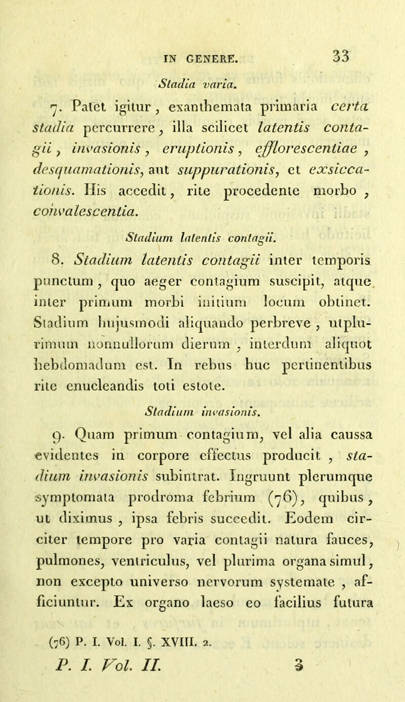 Stadia varia. 'j. Palet igitur , exanihemala prlmaria certa Stadia percurrere, ilia scilicet latentis conta- gii j iiivasionis , eruptionis, ejjlorescentiae , desqiiamationis, ant suppurationis, et exsicca- tio/iis. His accedit, rite procedente morbo , coiimlescentia. Stadium latentis contagii. 8. Stadium latentis contagii inter lemporis punclum , quo aeger coniagium suscipit, atque inter prinium morbi iniiiuni locum obtinet. Sladium liujusinodi aliquando perbi’cve , utplu- rinnun nonnullorum dierum , inierdum aliquot hebdomadum esi. In rebus hue pertinenlibus rite cnucleandis toti estote. Stadium iiwasionis. 9. Quam primum contagium^ vel alia caussa evidentes in corpore effectus producit , sta- dium invasionis subintrat. Ingruunt plcrumque symptomaia prodroma febrium (76), quibus, ut diximus , ipsa febris succedit. Eodem cir- citer tempore pro varia contagii natura fauces, pulmones, veniriculus, vel plurima organa simul, non exceplo universo nervorum systemate , af- ficiuntur. Ex organo laeso eo facilius futura o d (76) P. I. Vol. I. §. XVIII. 2. P. I. Vol. II.