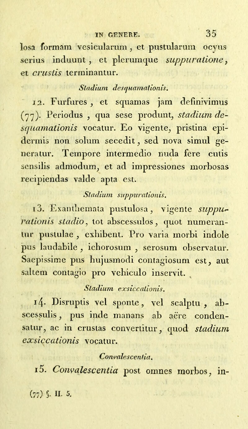 losa formam vesicularum, et pustularum ocyns serius incluunt , et plerumque suppuratione, et crusiis terrninantur. Stadium descjuamalionis. 11. Furfures , et squamas jam definivimus (■yy). Periodus , qua sese produnt, stadium de- squamationis vocaiur. Eo vigente^ pristina epi- dermis non solum secedit, sed nova simul ge- neratur. Tempore intermedio nuda fere cuiis sensilis admodum^ et ad impressiones morbosas recipiendas valde apta est. Stadium suppurationis, 13. Exambemala pustulosa, vigente suppu^ rationis sLadio, tot abscessulos, quot numeran- lur pusiulae , exbibent. Pro varia morbi indole pus laudabile , icborosum , serosum observatur. Saepissime pus hujusmodi coiitagiosum est, aut saltern contagio pro vehiculo inservit. Stadium exsiccationis. 14- Disruptis vel sponte, vel scalptu , ab- scessulis, pus inde manans ab acre conden- satur, ac in crustas convertitur, quod stadium exsiccationis vocatur. Com>nlescentia. 15. Convalescentia post oranes morbos, in- (77) §. II- 5.