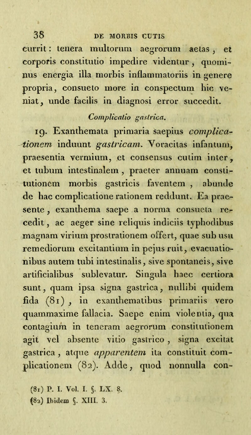 currit: lenera mukoruni aegrorum aetas, et corporis constitutio impedire videntur , quoini- nus energia ilia morbis inflainmatoriis in genere propria, consueto more in conspectum hie ve- nial, unde facilis in diagnosi error succedit. CompUcallo gaslrica. 19. Exanthemata primaria saepius complica- tionem induunt gastricam. Voracilas infantum, praesentia vermium, et consensus cutim inter, et tuhum intestinalem , praeter annuam consti- tutionem morbis gastricis faveniem , abunde de hac complicatione rationem reddunt. Ea prae- sente, exanthema saepe a norma consueia rer cedit, ac aeger sine reliquis indiciis typhodibus magnam virium prostrationem offert, quae sub usii remediorum excitantiura in pejus ruit, evacuatio- nibus autem tubi intestinalis, sive spontaneis, sive artificialibus sublevatur. Singula bacc certiora sunt, quam ipsa signa gastrica, nullibi quidem fida (81) , in exanibematibus primariis vero quammaxime fallacia. Saepe enim violemia, qua contagiui'n in teneram aegrorum constitutionem agit vel absente vitio gastrico , signa excitat gastrica, atqne apparentein ila constituit com- plicationem (82). Adde, quod nonnulla con- (81) P. I. Vol. I. §. LX. 8.