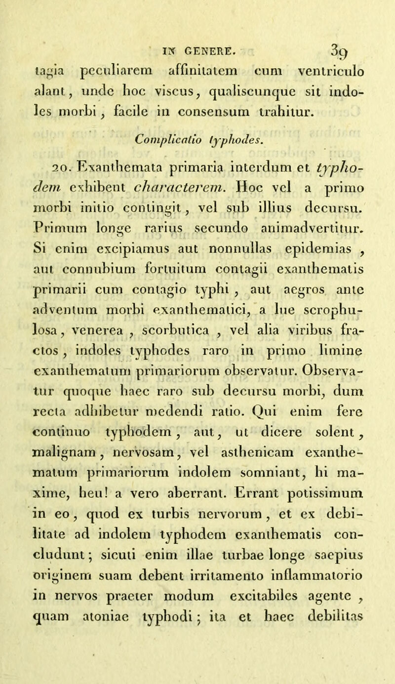 lagia pcculiarem affiniialem cnm veniriculo alant, unde hoc viscus, qualiscunque sit indo- les niorhi, facile in consensuni irahiiur. Cornplicafio typhodes. 20. Exanthemata primaria interdum et typho- (lem exhibent characterein. Hoc vcl a primo morbi initio contingit, vcl sub illius decursu. Primum longe rarius sccundo animadvertitur. Si enim excipiamus aut nonnidlas epidemias , am connnbium fortuitum contagii examhematis primarii cum contagio typhi , aut aegros ante adventum morbi exantbeinaiici, a bie scropbu- losa, venerea , scorbutica , vel alia viribus fra- ctos, indoles typhodes raro in primo limine exanibematum primariorum observatur, Observa- lur qiioqne baec raro sub decursu morbi, dum recta adbibetur medendi ratio. Qui enim fere cominuo typbodem, ant, ut dicere solent, malignam, nervosarn, vel astbcnicam exanthe- matum primariorum indolern somniant, hi ma- xime, heu! a vero aberrant. Errant potissimum in eo, quod ex turbis nervorum, et ex debi- litate ad indolern typhodem exanthematis con- cludunt; sicuti enim illae turbae longe saepius originem suara debent irritamento inflammatorio in nervos praeier modum excitabilcs agente , quam atoniae lypbodi; ita et baec debilitas