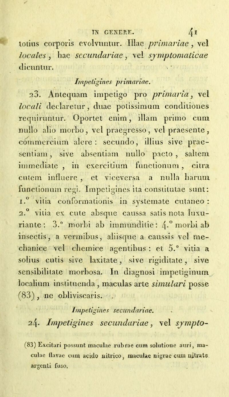 lolius corporis cvolvuntur. Iliac primariae, vel locales , hac secunclariae, vel symptomaticae clicuniur. Impellgines primariae. a3. Aniequam iiiipeiigo pro primaria, vel locali Jeclareiur, cluae polissimum concliiiones rcquirunmr. Oportet enim, illain primo cum niillo alio morbo, vcl praegresso, vel praesenle, cmnmercium ale re ; secuado, illius sive prae- seniiam, sive absentiam nullo pacio , saliem immediate , in exercitium functioiiimi , ciira cntem influere , et viceversa a nulla liarum funciionum regi. Impetigines ita consiiiulae sunt; 1. “ vitia conrormationis in systemate cuianeo: 2. ° vitia ex cute absque caussa satis nola luxu- riante ; 3.” morbi ab immunditie; 4-*’irio*'l->i ab insectis, a vennibus, aliisque a caussis vel me- chanice vel cliemice agentibus ; et 5.“ vitia a solius cutis sive laxitate, sive rigidiiate, sive sensibilitate morbosa. In diagnosi impetiginum localium inslituenda, maculas arte simulari posse (83) j ne obliviscaris. . hnpeligines secunclariae, 24- Impetigines secunclariae, vel sjmpto- (83) Excitari possunt maculae rubrae cum solutioue aiiri, ma- culae llavac cum acido aitrico, maculae nigrae ciua nitrate argcnti fuso.