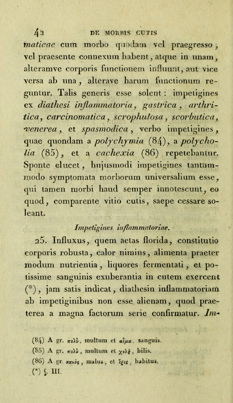 maticae cum morbo quodarn vel praegresso, vel praesenie connexum liabent, aique ia iinam, alterarave corporis functionem influunt, aut vice versa ab ana , alterave harum functionum re- guniur. Tabs generis esse solent : impeiigines ex diathesi inflammatovia, gastvica , arthri- tica, carcinomatica, scrophiUosa, scorbutica y •venerea, et spasmodica , verbo impeiigines , quae quondam a poljchjmia (84), a poljcho- lia (85), et a cachexia (86) repetebaniur. Sponte elucet, hujusmodi impeiigines lantum- modo symptomata morborum universalium esse, qui tamen morbi baud semper innoteseuni, eo quod, comparente vilio cutis, saepe cessare so- leant. Impeiigines inflammntoriae. 25. Influxus, quern aelas florida, constitulio corporis robusta, calor niraius, alimenta praeter modum nutrientia, liquores fermentati, et po- lissime sanguinis exuberantia in cutem exercent (''■), jam satis indicat, diathesin inflammatoriam ab impeiiginibus non esse alienam, quod prae- terea a magna faciorum serie confirmaiur. //»-» (84) A gr. ireJlu, raultum et a’^a. sanguis. (85) A gr. , multum et bilis. (86) A gr xiiixis , malus, et ?£te , habitus. (*) S- HI-