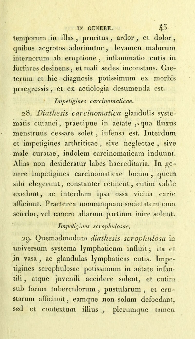 teniporum in illas , pruritus , ardor , et dolor, quibus acgrolos adoriuntur, levamen malorum iniernorum ab eruptione , inflammatio cutis in furfures desinens, et niali sedes inconsians. Gae- terura et hie diagnosis potissimum ex morbis praegressis, et ex aetiologia desumenda est. ' Irnpeliglnes cnrcinornaticae. 28. Diathesis carcinomatica glandulis syste- maiis cuianci, praecipue in aetate ,*qua fluxus jnensiruus cessare solet, infensa est. Jnteidum et inipetigines arihriticac, sive neglectae , sive male curatae, indolein carcinomalicam induunt. Alias non desideratur labes haereditaria. In ge- nere impetigines carcinomaiieae locum, quetn sibi elegerunt, constanter reiiuent, cutini valdc exedunt, ac interdum ipsa ossa vicina carie alTiciunt. Praeierea nonnunquam societatern cum scirrhojVel cancro aliarum partium inire solent. Inipaligines scrophulosne, 29. Quemadinoduni diathesis scrophidosa in universum systema lymphaticum influit; ita et in vasa , ac glandulas lymphaiicas cutis, Impe- tigines scrophulosae potissimum in aetate infan- tili, aique juvenili accidere solent, et cutim sub forma tuberculorum , pustularum , et cru- siarum afllciuijt, eamque non solum defoedant, sed et contextum illius , plerumquc tameu