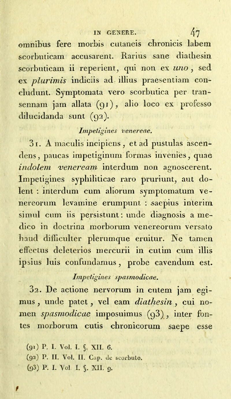 omnibus fere morbis cutaiieis cbronicis labem scorbuticam accusarent. Rarlus sane dialhesin scoibuticam ii repeiient, qui non ex uno , sed ex plurimis indiciis ad illius praesentiam con- cludunt. Symptoniala vero scorbutica per tran- sennam jam allata (91)7 alio loco ex professo dilucidanda sunt (92). Inipeligines venereae. 31. A maculis incipiens , et ad pustulas ascen- dens, paucas irapetiginum formas invenies, quae indolem 'veneream interdum non agnoscerent. Inipeligines syphiliticae raro pruriunt, aut do- lent ; interdum cum aliorurn symptomatum ve- nereorum levamine erumpunt ; saepius interim simul cum iis persistunt; unde diagnosis a me- dico in doclrina morborum venereorum versalo baud difficulter plerumque eruitur. Ne tamen effcctus deleierios inercurii in cuiim cum illis ip si us luis confundamus , probe cavendum est. Impellgines spasmodicae. 32. De aclione nervorum in cutern jam egi- mus , unde patet, vel earn diathesin , cui no- men spasmodicae imposuimus (93) , inter fon- tes morborum cutis chronicorura saepe esse (91) P. I. Vol. I. §. XII. 6. (92) P. II. Vol. II. Cap. dc scorbuto. (93) P. I. Vol I. 5. XII, 9. f