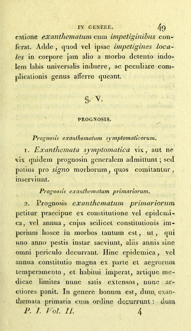 cailone exanihematiiin cum impetiginibns con- fcrat. Adcle , quod vel ipsac impetigines loca- les in corpore jam alio a morbo deiento indo- lem labis universalis induere, ac peculiarc com- plicaiionis genus afferre queant. §. V. PROGNOSIS, Prognosis exanlhemaliim symptomaticorum. 1. Exanthemata symptomatica vix, aut ne vlx quidem prognosin generalein admiltunt; sed polius pro signo morborum^ quos comilantur, inserviunt. Prognosis exanthematum primnrioriim. 2. Prognosis exaiithematuin primariorum pcliiur praecipue ex consiiiutione vel epidemi- ea, vel annua, cnjus scilicet constiluiionis im- perium hosee in morbos lantuin cst, ut, qui uno anno pestis instar saeviunt, aliis annis sijie Omni periculo decurrant. Hinc epidemica, vel annua consiitulio magna ex parte ct aegrorum temperamento , et habitui imperat, artique me- dicae llmiies nunc satis extcnsos, nunc ar- ciiores ponlt. In generc bonurn est, dum, exan- tliemala primaria cum ordine dccurrunt: dum P. L Vol. JL 4