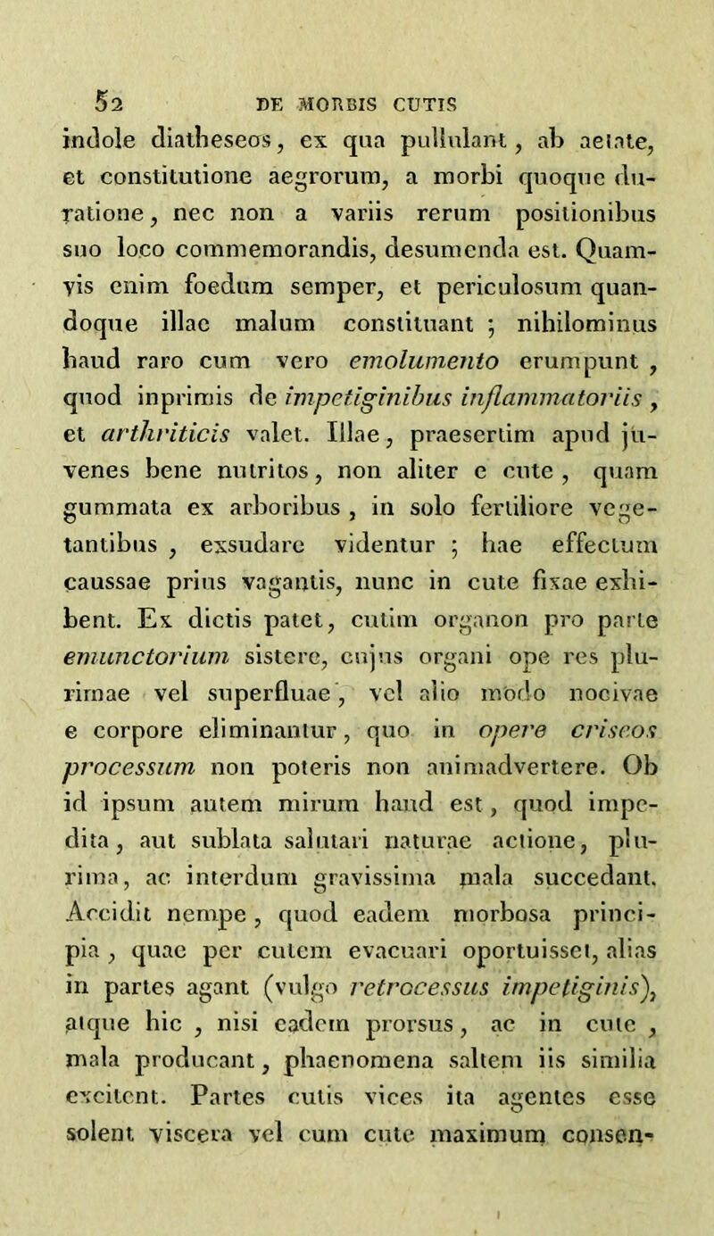 indole diatheseos, ex qua puilulant, ab aeinle, et constitutione aegroruiu, a morbi quoque du- ralione, nec non a variis rerum posiiionibus suo loco commemorandis, desuinenda esi. Quam- vis enim foedum semper, et periculosum quan- doque iliac malum constituant ; nihilominiis baud raro cum vero emoliimento erumpunt , quod inprlmis de impetiginibus inflaininatoriis , et artliviticis valet. Illae, praesertim apnd jvi- venes bene nuiriios, non abler e cute , quam gummata ex arboribus , in solo ferlibore vcge- tantibus , exsudarc videntur ; hae effectum caussae prius vagantis, nunc in cute fixae exbi- bent. Ex dictis patet, cutim organon pro parte emunctoriiim sisterc, cujus organi ope res plu- rirnae vel superfluae, vcl r.bo m'odo nocivae e corpore ebminaniur, quo in opere cvisc.o^ processiim non poteris non animadvertere. Ob id ipsum autem mirura hand est, quod impe- dita, aut sublata salutaii naturae actione, plu- rima, ac interdum gravissima tnala succedant. Accidit nempe, quod eadem niorbosa princi- pia , quae per cutem evacuari oportuisset, abas in paries agant (vulgo j'etrocessus impetiginls')^ jiique hie , nisi cadem proi'sus, ac in cnie , mala producant, phaenomena saltern ils similia excitent. Partes cutis vices ita agenies esse sclent viscera vel cum cute maxirauna consen-