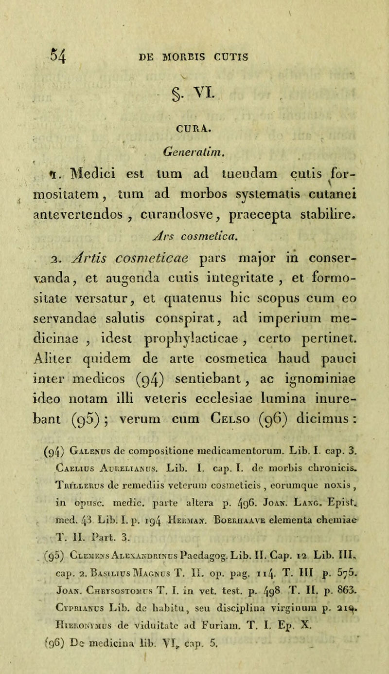 §• VI. CURA. Generalini. % Medici est turn ad tuendam cutis for- iTiosiiatem, turn ad morbos sysiematis cutanci antevertendos , cnrandosve, praecepla stabilire. Ars cosmetica. 3. Artis cosmeticae pars major in conser- Vimda, et augenda cutis iniegritate , et formo- sitate versatur, et quatenus hie scopus cum eo servandae salutis conspirat, ad imperiurn me- dicinae , idest propbyiacticae, certo pertinet. Abler quidem de arte cosmetica baud pauci inter medicos (q4) sentiebant, ac ignominiae ideo notam illi veteris ecclesiae lumina inure- bant (95); verum cum Celso (96) dicimus: (g4) Galenus dc corapositione inedicamentorum. Lib. I. cap. 3. Caelius Anr.ELiANUS. Lib. I. cap. I. dc morbis chroaicis. TRiLLEUus dc remediis vetcruin cosmeticis , eorumque noxis , in opiisc. medic, parte altera p. 49G- Joan. Lang. Epist. . med. 43 Lib. I. p. 194 Herman. Boeruaave eleinenta chciniae T. II. Part. 3. (g5) Clemens Alexandrincs Paedagog. Lib. II. Cap. 12 Lib. Ill, cap. 2. Basilics Magncs T. II. op. pag. 114. T. Ill p. 5j5. Joan. Chrysostomus T. I. in vet. test. p. 498 T. II. p. 863. Cypriakcs Lib. dc habitu, sen discipliua virgiiium p. 2iq. IIiEROHVMUS de viduitatc ad Furiain. T. I. Ep. X. (96) De mcdiciua lib. YI, c.ap. 5.