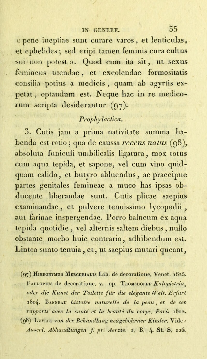 u pcnc incpliae sunt curare varos, et lenticulas, el ephelides ; sed eripi tatnen feminis cura culius sui non potest a. Quod cum ila sit, ut sexus femineus tuendae, et excolendae formositatis consilia potius a niedicis , cpiam ab agyrlis ex- petat, opiandam est. Neque bac in re inedico- rum scripta desiderantur (97). Prophylactica. 3. Cutis jam a prima nalivitate summa ha- benda est ratio ; cpia de caussa recens natus (98), absolula funiculi umbilicalis ligalura, mos lotus cum aqua lepida, et sapone, vel cum vino quid- quam calido, el bulyro abluendus, ac praecipue partes genitales femineae a muco has ipsas ob- ducenlc liberandae sunt. Cutis plicae saepius examinandae, et pulvere tenuissimo lycopodii, jiui farinae inspergendae. Porro balneum ex aqua tepida quoiidie, vel aliernis saltern diebus,nullo obsianie morbo buic conirario, adhibendum est. Lintea sunio tenuia, et, ui saepius mutari queant, (97) Hieronymus Mercuriaeis Lib. de dccoratlone. Venet. jGaS. Fallopius dc decoratioiic. v. op. Tromsdorff Kalopistria, oder die Kunst der Toilette fiir die elegante Welt. Erfurt 1804. Barkeau histoire naturelle de la peau, et de ses rapports area la sante et la beaute da corps. Paris 1802. (98) Levret von der Behandlung neugebohrner Kinder. Vide. Auserl. Abhandlungen f. pr. Aerzte. i. B. [\. St. S, 126.