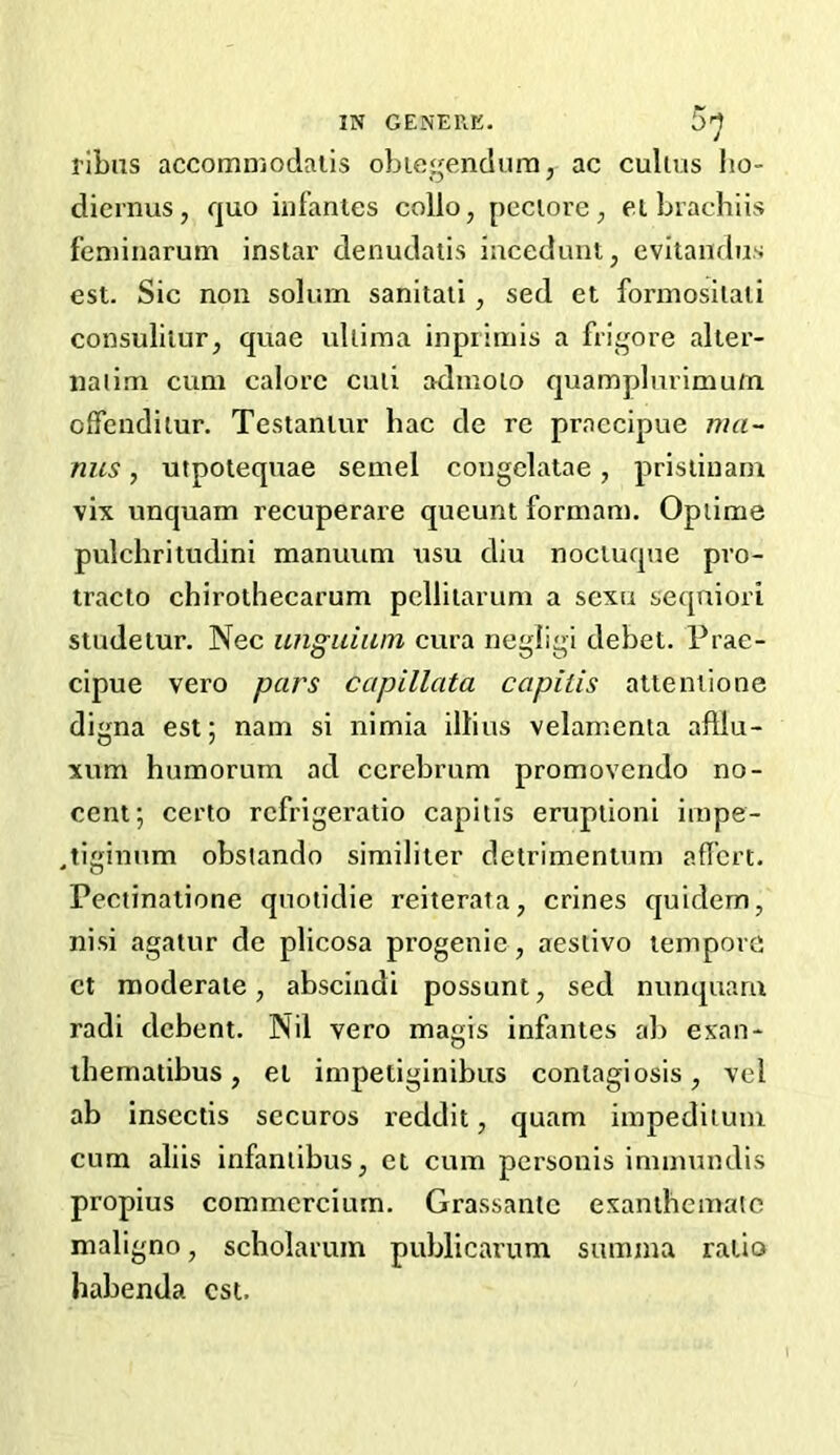 I’lbns accomn'jodaiis oL legend urn, ac culius lio- diernus, quo infantes collo, pcciore, eibiacdiiis feniinarum inslar denudatis incedunt, evitandus est. Sic non solum sanitati, sed et formosilali consulilur, quae ullima inprimis a frigore alter- naiim cum calorc cuii adinoio quamplurimu/n offendilur. Testamur hac de re praecipue nia~ nus, utpolequae semel congelatae, prisliuam vix unquam recuperare queunt formam. Opiime pulchritudini manuum usu dlu noctuqne pro- tracto chirothecarum pclliiarum a scxu seqniori studetur. Nee unguiiun cura negligi debet. Prae- cipue vero pars capillata capitis alteniione digna est; nam si nimia illius velamcnta aftlu- xum humorum ad cerebrum promovcndo no- cent; certo rcfrigeratio capitis eruption! iinpe- jiginnm obsiando similiter detrimenlum aficrt. Pectinalione quoiidie reiterata, crines quidern, nisi agalur de plicosa progenie, aestivo tempore ct moderate, absciudi possunt, sed nunquam radi debent. Nil vero magis infantes al) exan- ibematibus, et impetiginibus contagiosis, vel ab inscctis secures reddit, quam iinpediium cum aliis infaniibus, et cum personis immundis propius commcrciurn. Grassantc exanthcmaic maligno, scholarum publicarum sumjna ratio habenda est.