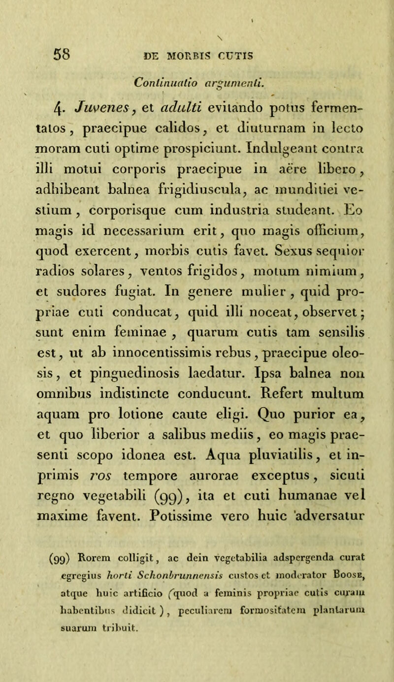 Conlinnalio argunienti. 4. Juvenes, el aclulti eviiando potns fermen- talos , praecipue calidos, et diuturnam in lecto rnoram cuti oplime prospiciunt. Indulgeant contra illi motui corporis praecipue in acre libero, adhibeant balnea frigidiuscula, ac inundiliei ve- siium , corporisque cum industria studeant. Eo magis id necessarium erit, quo magis officiinn, quod exercent, morbis cutis favet. Sexussequior radios solares, ventos frigidos, motum nimium, et sudores fugiat. In genere mulier , quid pro- priae cuti conducat, quid illi noceat, observet; sunt enim feininae , quarum cutis tam sensilis est, ut ab innocentissimis rebus , praecipue oleo- sis, et pinguedinosis laedatur. Ipsa balnea non omnibus indisiincte conducunt. Refert multum aquam pro lotione caute eligi. Quo purior ea, et quo liberior a salibus mediis, eo magis prae- senti scopo idonea est. Aqua pluviaiilis, et in- primis ros tempore aurorae exceptus, sicuii regno vegelabili (99), ita et cuti humanae vel maxime favent. Potissime vero huic 'adversalur (99) Rorem colligit, ac dein vcgctabilia adspergenda curat egrcgiiis horti Schonbriinncnsis ciisfos et moderator Boose, atque huic artificio (^quod a feminis propriae cutis curaiu habentihiis didicit ) , peculiarcni forniositatem planlarum suarum tril>uit.