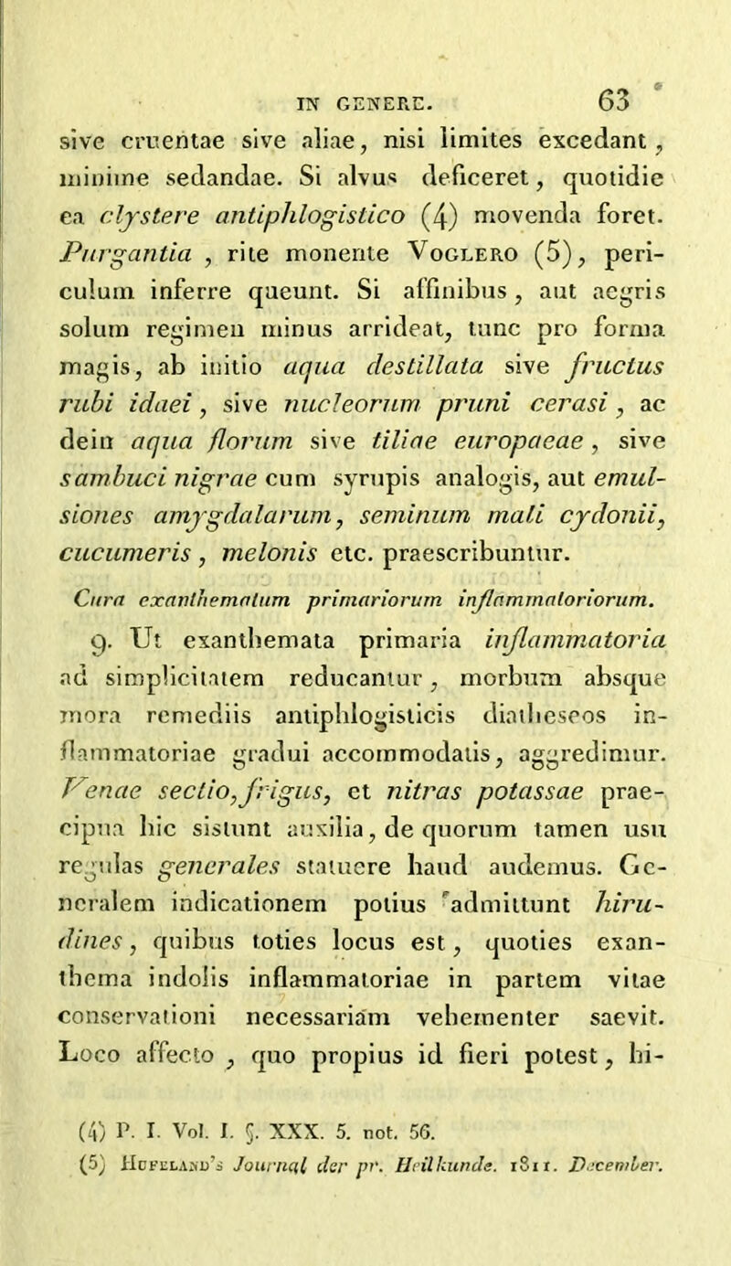 sive cruentae sive aliae, nisi limites excedant, uiiuiine sedandae. Si alvus deficeret, quotidie ea cljstere antiphlogistico (4) movenda foret. Pnrgantia , rite monerite Voglero (5), peri- culuin inferre queunt. Si affinibus, aut acgris solum regimen minus arrideat, tunc pro forma magis, ab initio aqua clestillata sive fructus rubi idaei, sive nucleorniv pruni cerasi, ac dein aqua flornm sive tiliae europaeae, sive samhuci nigrae cum syrupis analogis, aut emul- sioiies amjgdalarum, seminum mail cjdonii, cucumeris, melonis etc. praescribuntur. Cnrn cxanlhemolum prlmariorum injlammnlorioriim. 9. Ut exanibemata primaria injlainmatoria ad simplicilalem reducaniur, morbum absque inora remediis antiphlogisticis diatbesros in- flammatoriae gradui accommodaiis, aggredimur. Venae seclio,Jrigus, ct nitras potassae prae- cipna bic sisiunt auxilia, de quorum tamen usu regsilas generates staiuere hand audemus. Gc- ncralem indicationem potius admittunt hiru~ dines, quibus toties locus est, quoties exan- thema indolis inflammaloriae in partem vitae conservaiioni necessarian! vehernenter saevit. Loco affecto , quo propius id fieri potest, bi- (4) P. I. Vol. I. 5. XXX. 5. not. 56. (5) HoFELAMj’i Journal der pv. Hrilhunde. 1811. D'icemler.