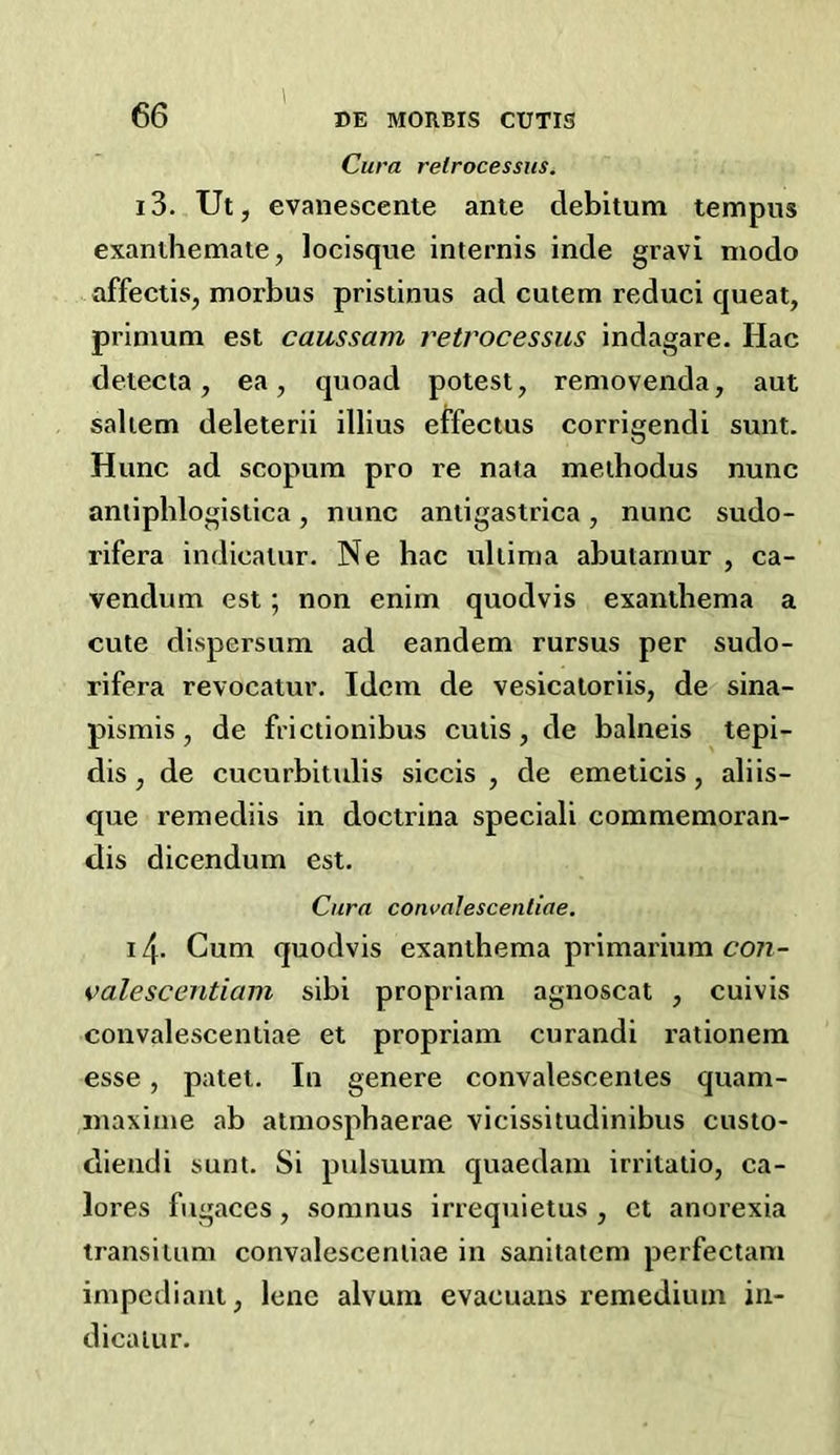 Cura retrocessiis. 13. Ut, evanescente ante debitum tempus exanthemate, locisque internis inde gravi niodo affectis, morbus pristinus ad cutem reduci cpieat, prinium est caussam reti'ocessus indagare. Hac detecta, ea, quoad potest, removenda, aut saltern deleterii illius eifectus corrigendi sunt. Hunc ad scopura pro re nata meihodus nunc aniiphlogistica, nunc antigastrica, nunc sudo- rifera indicalur. Ne bac ultima abutarnur , ca- vendum est; non enim quodvis exanthema a cute dispersum ad eandem rursus per sudo- rifera revocatur. Idem de vesicaloriis, de< sina- pismis, de frictionibus cutis, de balneis tepi- dis , de cucurbitulis siccis , de emeticis, aliis- que remediis in doctrina speciali commemoran- dis dicendum est. Cura convalescentiae, 14- Cum quodvis exanthema primarium con- valescentiam sibi propriam agnoscat , cuivis convalescentiae et propriam curandi rationem esse, patet. In genere convalescentes quam- maxime ab atmospbaerae vicissitudinibus custo- diendi sunt. Si pulsuuin quaedam irritatio, ca- lores fugaces, somnus irrequietus , ct anorexia transitum convalescentiae in sanitatcm perfectam impediant, lene alvum evacuans remedium in- dicatur.