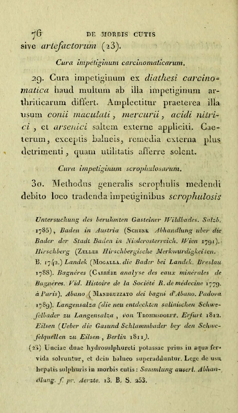 ■yO i)F, Mounis cuxrs sive arlefactorum (2 3). Cura impeliginum carciuoniaticarum, 29. Cura impeiij^inuin ex cliathesi carcino- matica baud muiiuni ab ilia impetiginuni ar- thriiicamm differt. Ampleciiiur praeierea ilia iisum con 'd niacuUui, mercurii, acidi nitri- ci , el arschici saitcm exieme appUciii. Gae- tcruin, exceplis Laliicis, rcmedia cxicma plus dcirimeati , quain ulilitatis aflerre solcnt. Cura impetiginuni scrophuloxarum. 30. IMeihodus generalis scrophulis mcdcndi debito loco iradcnda Iiepeuginibus scrophulosis Untersuchung des lerulimten Gasteiner TFildbadcs. Salzb. 1785), Baden in Austria (ScHE^t Abhandlung nhcr die Bader der Stadt Baden in Adederoslerreich. IVien 1791).- Hirschbcrg (Zeller HirscJibergische Merkwurdigkciten. B. Landek (Mogalla.. f/ie Bader bei Landek. Breslau 1788) . Bagneres (Carrere analyse des eaux minerales de Bagneres. Vid. Histoire de la Societe R.demedecine 177^. d Baris'). Abano ( Makdrlzzato dei bagni d’Abano. Padova 1789) . Langensalza (die ncu enldecktcn salinischen Schwe- Jelbader zu Langensalza , von TRotiiusDOErF. Erfurt 1812. Eilsen (^Ueber die Gasund Sclilammbader bey den Schwe- felquellen zu Eilsen Berlin 1811J. (•z:-*) Unciac duac h^'drosulpliureti potassac priiib iii aqua fer* vida solviiiitur, ct dcin baliico superadduntur. Lege dc usu liepalis siilpbuils in inorbis culis: Sammlung auserl. Abhan- dlung. f pr. Aerzte. i3. B. S. a53.