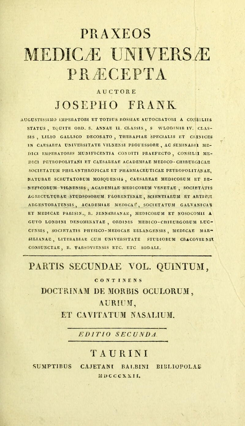 PRAXEOS MEDICO UNIVERS.E PR.'ECEPTA AUCTORE JOSEPHO FRANK AUGUSTlSSiaiO IMPERATORl ET TOTIUS ROSSIAE AUTOCRATOUl A COirSlLlIS STATUS, EQUITE ORD. S. ANKAE 11. CLASSIS , S WLOUIMIRlV. CLAS- SIS , LILIO GALLICO DECORATO , THERAPIAE SPECIALIS ET CEIlSlCES IN CAESAREA UNiVERSlTATE VILNENSI PROl-ESSORE , AC SEMINAR11 ME- DICI IMPEBATORIS MCNIFICENTIA CONUITI PRAEFECTO , CONSIL’.I ME- DICI PETROPOLITANI ET CAESAREAE ACADEMIAE MEDICO-CHIRURGICAB SOCIETATCM PHIL ANTHROPIGAE ET PHARMAGEUTICAE PETROPOLlTA^ AE, KATURAE SCRUTATORCM MOSQUEKSIS, CAESAREAE MEDICORDM ET EE- NEFICORUM VILNENSIS, ACADEMIAE MEDICORUM VENETAE , SOCIETATIS AGRICULTURAE STUDIOSORUM FGORENTINAE , SCIENTIARUM ETARTIU?t ARGENTORATEKSIS , ACADEMIAE MEDICAI?, SOCIETATDM GALVANICAE ET MEDICAE PARISIN., R. 3ENNERI ANAE, MEDICORUM ET KOSOCOMll A GUYO LONDINl DENOMIKATAE , ORDIMS MEDICO-CHIRURGORUM LUC- CFNSIS , SOCIETATIS PHYSICO-MEIMCAE EELANGENSIS , MEDICAE MAR- SILIANAE, LITERARIAE CUM UNIVERSITATK STUUIORUM CRACOVTENSX COMUN'CTAE, R. VARSOVIENSIS ETC. ETC SODALI. PARTIS SECUNDAE YOL. QUINTUM, CONTIWENS DOCTRINAM DE 3IORBIS OCULORU3I, AURll >1, ET CAVITATUM NASALIU}!. EDITIO SECUNDA T A U R IN I SUMPTIBUS CAJETANl BAl.BINl BIBLIOPOLAE