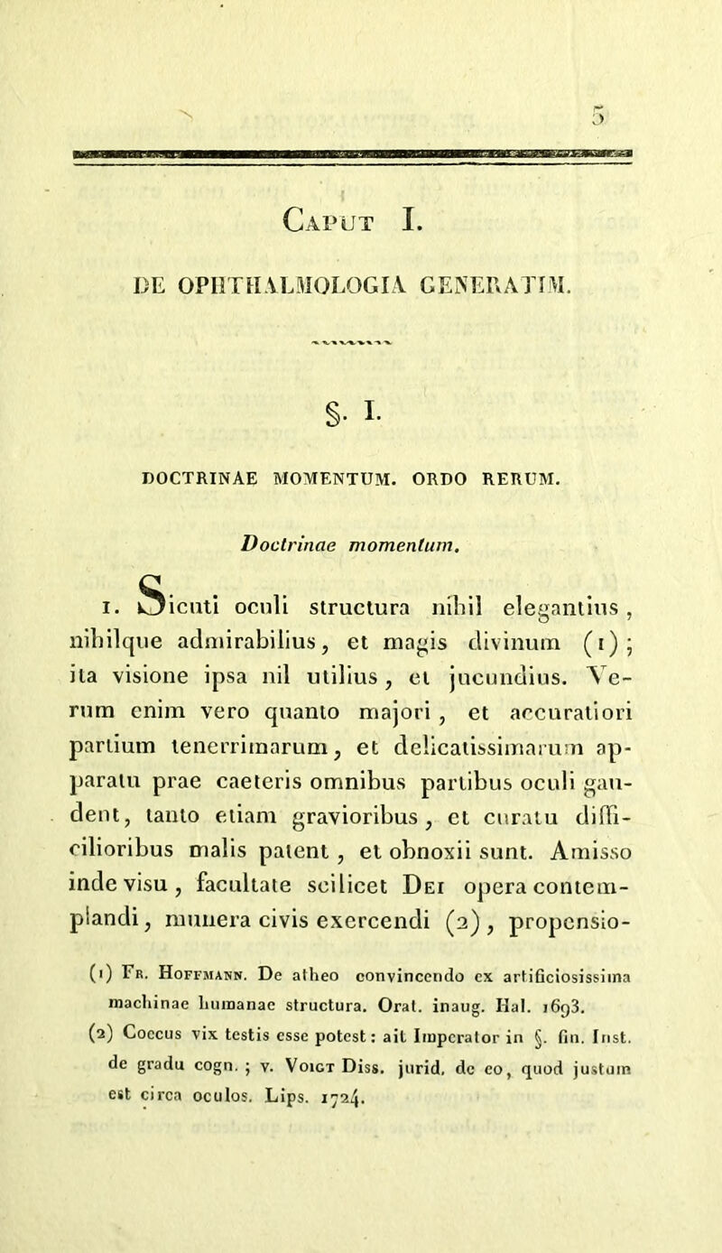 DE OPIITHALMOLOGIA GENEEATIM. §. I. DOCTRINAE MOMENTUM. ORDO RERUM. Doctrinae momentum. I. Sicutl ocnli struclura nibil eleganiius, nibilque admirabilius, et magis divinum (i); ila visione ipsa nil millus, el jncundius. Te- rum enim vero quanio majori , et accuraliori pariium lenerriinarum, et delicatissimamm ap- paralu prae caeteris omnibus parlibus oculi gau- dent, tanto eiiani gravioribus, et curatu diffi- cilioribus malis patent, et obnoxii sunt. Amisso inde visu , facultate scilicet Dei opera contein- plandi, nnmera civis exercendi (2) , propcnsio- (1) Fr. Hoffmahn. De atheo convinccndo ex artiflciosissima macliinae liuiBanae struclura. Orat. inaug. Hal. 1698. (2) Coccus vix testis esse potest: ait Iiupcrator in §. fin. Inst, de gradu cogn. ; v. Voigt Diss. jurid, de eo, quod justum est circa oculos. Lips. i724-