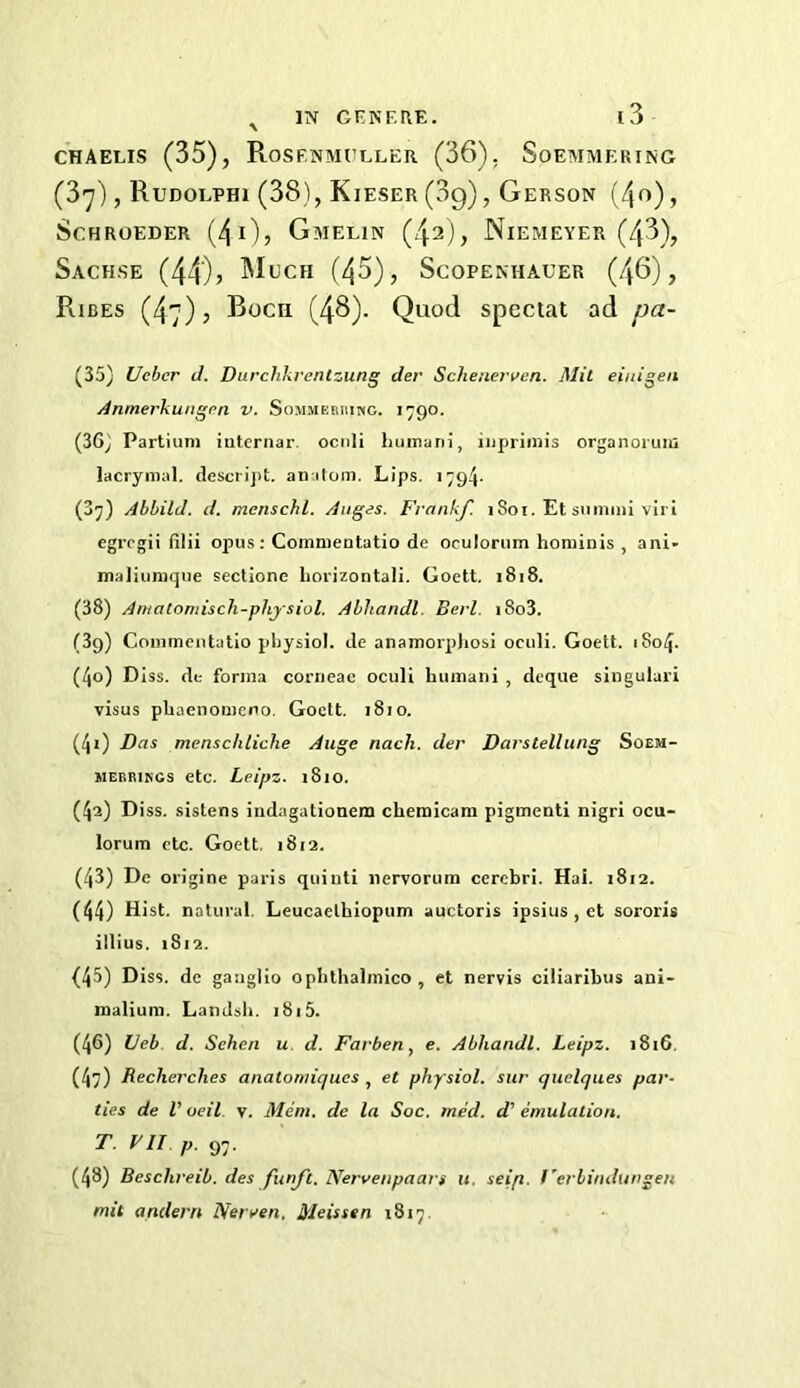 CHAELis (35), Rosf.nmueler (36), Soemmering (3']), Rudoephi (38), Kieser (3g), Gerson (/jo), ScHROEDER (40j Gmelin (/j2), Niemeyer (/j3), SaCHSE (44)> (/\5), Scopenhauer (46), Ribes (47); Bocn (46)- Quod special ad pa- (35) Ucbcr J. Durchkrenlzung der Scheuerven. Mil eiuigen j4nmerhuiigpn v. SoMiiEniiiwc. 1790. (36) Partium intcriiar. ociili humani, iiiprimis organoruiu lacrymal. desciijit. aiiitom. Lips. 1794- (37) Ahhild. d. mcnschl. Aiiges. Frankf. 1801. Et smnmi vii i egrcgii filii opus; Comnientatio de oculoriim hominis , ani- maliuraque sectione horizontali. Goett. i8i8. (38) Amatoniisch-physiol. Ahliandl. Berl. i8o3. (39) Conimcutatio physiol, de anamorphosi ociili. Goett. 1804. (40) Diss. de forma corrieae oculi humani , deque singular! visus phaenomerio. Goett. 1810. (41) Das menschliche Auge nacli. der Darstellung Soem- MEERINGS etc. Lfipz. 1810. (42) Diss. sistens indagationem chetnicam pigmenti nigri ocu- lorum etc. Goett. 1812. (43) De origine paris quinti nervorum cerebri. Hal. 1812. (44) Hist, natural, Leucaethiopum auctoris ipsius , et sororis illius. 1S12. (45) Diss. de gaugllo ophlhalmico, et nervis ciliaribus ani- maliura. Landsh. i8i5. (46) Ueb. d. Sehen u. d. Farben, e. Abhandl. Leipz. 1816. (47) Reclierches anatomiqucs , et phy siol, sur quelques par- ties de V oeil v. Mem. de la Soc, tried, d' emulation. T. VII p. 97. (48) Beschreib. des futift. Nervenpaan u. seip. I'erbimlungen mit andern Neryen. Meissen 1817.