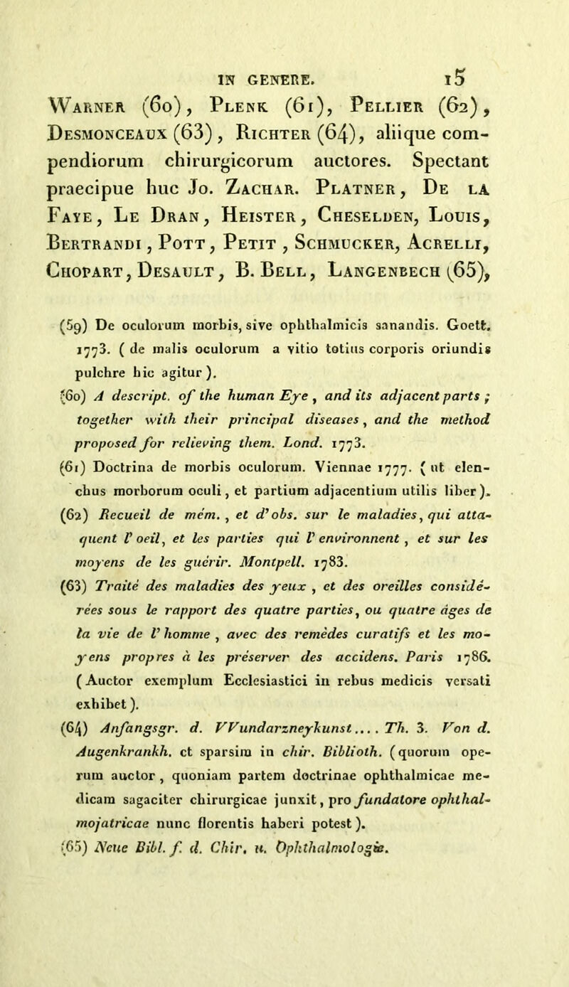 Warner (6o) , Plenk. (6i), Pellier (62), Desmonceaux (63) , Richter (64), aliique com- pendiorum chirurf,dcorum auclores. Spectant praecipue hue Jo. Zachar. Platner , De la Faye, Le Dran, Heister, Cheseluen, Louis, Bertrandi , Pott, Petit , Schmucker, Acrelli, Chopart, Desault, B. Bell, Langenbech (^65), (59) De oculorum morbis, sive opbthalmicis sanandis. Goett, ]^^3. ( de mails oculorum a vitio totius corporis oriundis pulchre hie agitur). ?6o) A descript, of the human Eye , and its adjacent parts ; together with their principal diseases, and the method proposed for relieving them. Load. 1773. (61) Doctrina de morbis oculorum. Viennae 1777. ( ut elen- ebus morborum oculi, et partium adjacentiuin utilis liber). (62) Recueil de mem., et d’obs. sur le maladies, qui atta- quent Poeil, et les parties qui V environnent, et sur les moyens de les guerir. Montpell. 1783. (63) Traite des maladies des yeux , et des oreilles consiJe- rees sous le rapport des quatre parties, ou quatre ages de la vie de V homme , avec des remedes curatifs et les mo- yens prop res a. les preserver des accidens. Paris 1786. (Auctor exemplum Ecclesiastici iu rebus medicis ycrsali exhibet). (64) Anfangsgr. d. Wundarzneyhunst. Th. 3. Von d. Augenkrankh. ct sparsira in chir. Biblioth. (quorum ope- rum auclor, quoniam partem doctrinae opbthalmicae me- dicam sagaciter cbirurgicae junxit,pro fundatore ophthal- mojatricae nunc florentis haberi potest). (65) AVne Dibl. f. <1. Chir. w. Ophthalmologie.