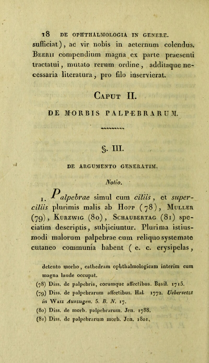 sufficiat), ac vir nobis in aeternum colendus. Beerii compendium magna ex parte praesenii tractalui, mulato rerum ordine , addiiaque ne^ cessaria liieratura, pro filo inservierat. Caput II. DE UfORBIS P ALP-EBR A RU3I. §• in. DE ARGUMENTO GENERATIM, Notio. I, Palpebrae simul cum ciliis, et siiper- ciliis plurimis malis ab Hopp (78), Muller (79), Kurzwig (80), Schaubertag (81) spe- ciaiim descriptis, subjiciuntur. Plurima istius- modi inalorum palpebrae cum reliquo systemate cuianeo communia habent ( e. c. erysipelas, detcnto tnorbo, calliedram opLthalraoIogican] iDterim cum magna laude occupat. (^8) Diss. de palpebris, eoruraque afiectibus. B^sil. 1715. (79) Diss. de palpebrarum affcctibus. Hal 1772. Uebersetzt in Waiz Auszugen. 5. B. N. 17. (80) Diss. de morb. palpebrarum. Jen. 1788. (81) Diss. de palpebrarum moib. Jen. 1801,