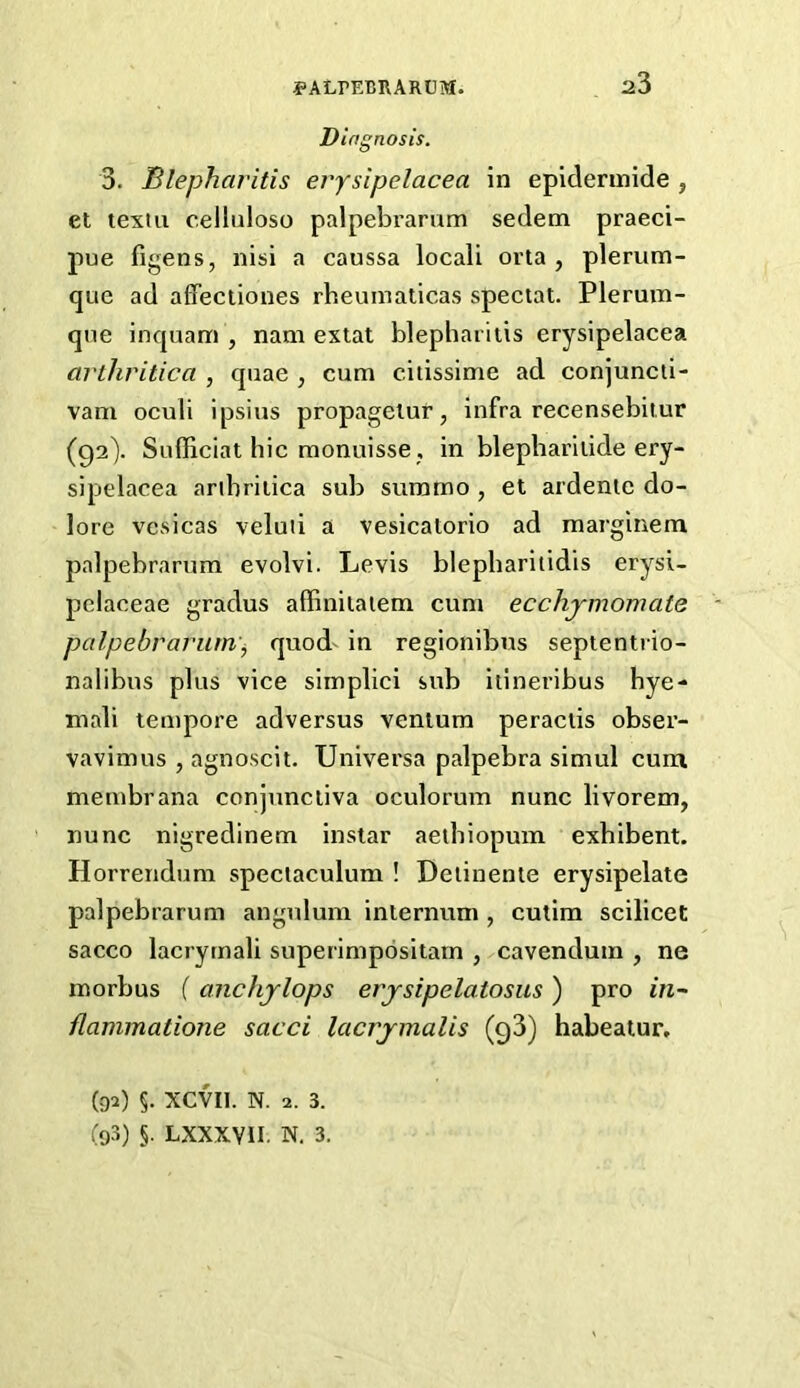 Diagnosis. 3. Blepharitis eiysipelacea in epidennide , et texiii celluloso palpebi’arum sedem praeci- pue figens, nisi a caussa locali orta , plerum- que ad affeciiones rheuinaticas special. Plerum- qne inquam , nam exlat blepharitis erysipelacea arthritica , quae , cum citissime ad conjuncti- vam oculi ipsius propagelur, infra recensebiiur (92). Sulliciat hie monuisse, in blepbariiide ery- sipelacea aribriiica sub summo, et ardenie do- lore vesicas veluti a vesicatorio ad marginem palpebrarum evolvi. Levis blepbariiidis erysi- pelaceae gradus affiniiaiem cum ecchjmomate palpebrarum'^ quod' in regionibus septentrio- nalibus plus vice simplici sub itineribus bye- mali tempore adversus venlum peractis obser- vavimus , agnoscit. Universa palpebra simul cura membrana conjunctiva oculorum nunc livorem, nunc nigredinem instar aeibiopum exhibent. Horrendum speclaculum ! Deiinente erysipelate palpebrarum angulum internum , cutim scilicet sacco lacrymali superimpositarn , cavendum , ne morbus ( anchjlops erjsipelatosus) pro m- ilammatione sacci lacrjmalis (q3) habeatur, (92) §. XCVIl. N. 2. 3. (93) §. LXXXVII. N, 3.