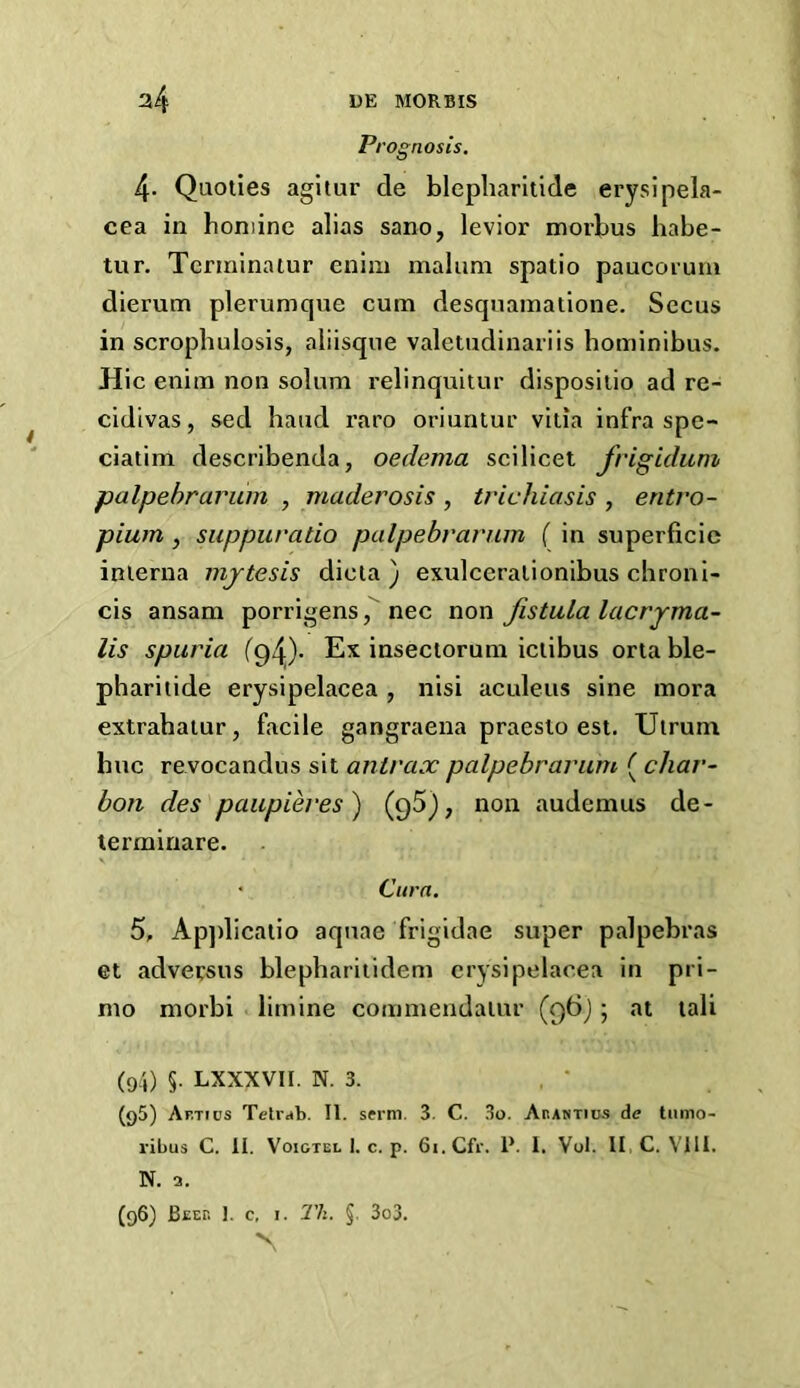 P, 'ognosis. 4- Quoties agitur de blepliarltide erysipela- cea in honiine alias sano, levior morbus babe- tur. Tcririinatur enini malum spatio paucorum dierum plerumque cum desquamatione. Secus in scrophulosis, aliisqne valetudinariis hominibus. Hie enim non solum relinquitur disposiiio ad re- cidivas, sed baud raro oriuntur villa infra spe- ciatim describenda, oedema scilicet frigidum palpebrarum , maderosis , trichiasis , entro- pium , suppuratio palpebrarum ( in superficie inierna mjtesis dicia ) exulceralionibus chroni- cis ansam porrigens nec non fistula lacryma- lis spuria (94)- Ex inseciorum iciibus orta ble- phariiide erysipelacea , nisi aculeus sine mora extrahaiur, facile gangraena praesto est. Ulrum hue revocandus sit antrax palpebrarum ( char- bon des paupieves^ (9^)? audemus de- terminare. ' Cura. 5, Ap])licalio aquae frigidae super palpebras et adversus blephariiidem erysipelacea in pri- mo morbi limine commendalur (Qtij; lali (9/,) §. LXXXVII. N. 3. (95) Af.tics Tetrrfb. II. serni. 3. C. 3o. AnAWTics de tiimo- ribus C. li. VoiGTEL I. c. p. Gi.Cfr. 1*. I. Vol. II C. Vlll. N. 3. (96) Beep. J. c, i. 2'k. §. 3o3. N