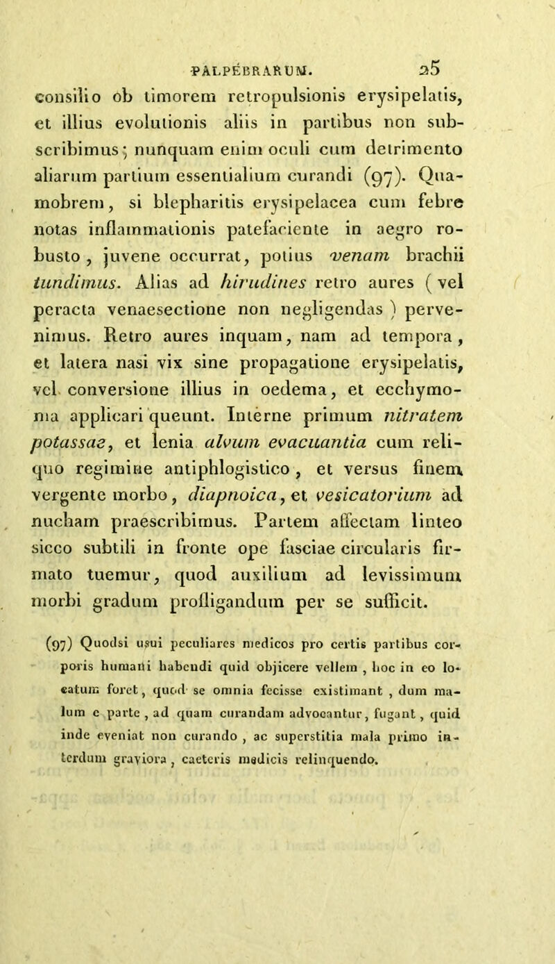 conslllo ob ilmorem retropulsionis erysipelatis, et illius evoluiionis aliis in pariibus non sub- scribimus; nunquam enim oculi cum deirimento aliarum parliuni essenlialiuni curandi (97). Qna- mobrem, si blepharitis erysipelacea cum febre notas inflainmaiionis patefaciente in aegro ro- busto , juvene occurrat, poiius 'venam brachii tundimus. Alias ad hirudines retro aures ( vel peracta venaesectioue non negiigendas ) perve- nin)us. Retro aures inquam, nam ad tempora , et latera nasi vix sine propagatione erysipelatis, vel conversione illius in oedema, et ecehymo- nia applicari queunt. Interne priinum nitratem potassaa, et lenia alviim evacuantia cum reli- quo regimine antiphlogistico, et versus finem, vergente inorbo, diapnoica, et vesicatorium acl nucham praescribimus. Partem affeciam linteo sicco subtili in fronte ope fasciae circularis fir- mato tuemur, quod auxilium ad levissimum morbi gradum prolligandum per se sufficit. (97) Quoclsi u»ui peculiarcs medicos pro certis partibus cor- poi’is hiiraatU habcudi quid objicere vellein , boc in co lo* eatura forct, quod- se omnia fecisse existiinant , dum ma- lum c parte , ad quam curandam advooantur, fugant , quid inde eveniat non curando , ac superstitia mala primo ia- terdum graviora , caeteris medicis relinquendo.