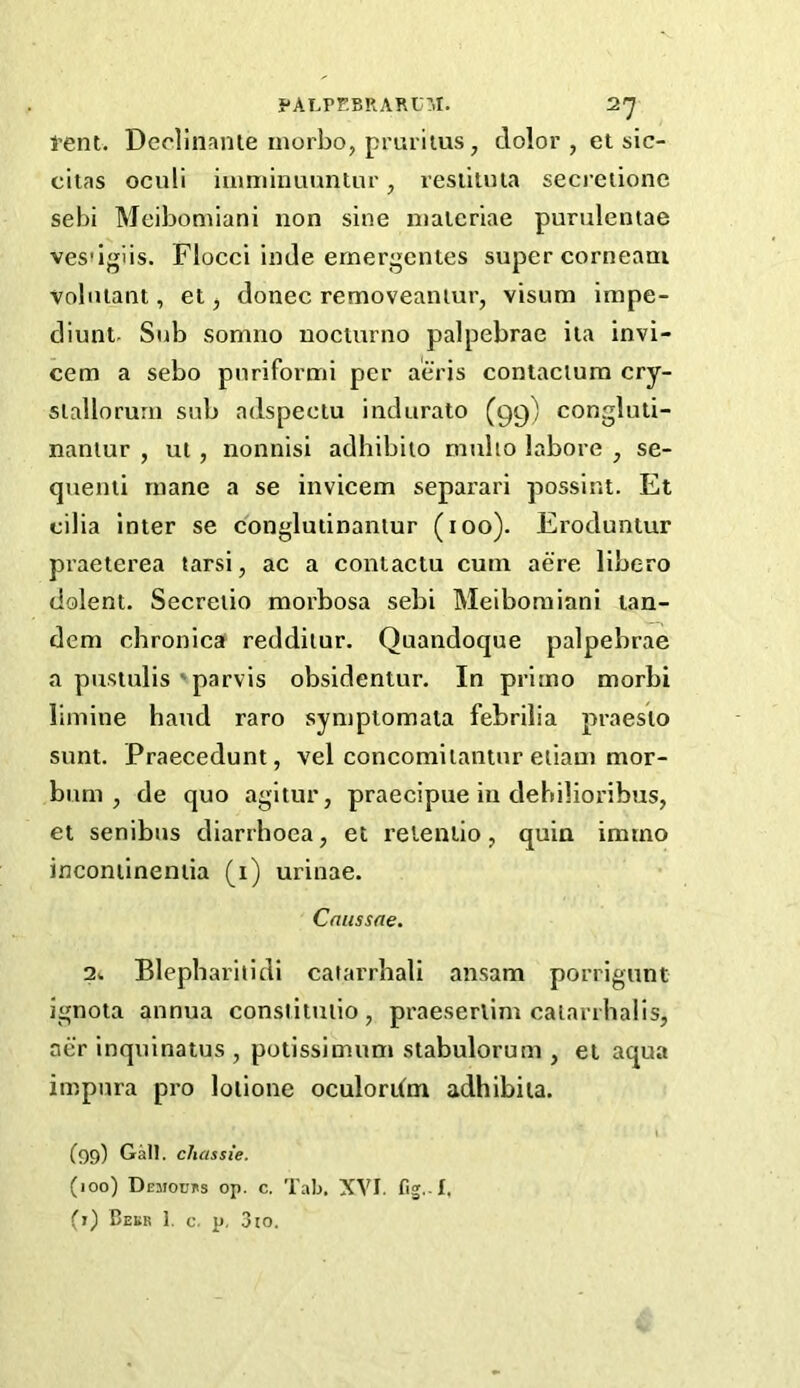 Pent. Deolinanie niorbo, pruritus, dolor , et sic- citas oculi iniminuuntur, reslituia seci’eiionc sebi Meibomiani non sine nialcriae purulentae vesdgiis. Flocci inde ernergentes super corneaai vobilant, et, donee removeaniur, visum irape- diunt. Sub somno nocturno palpebrae ita invi- cem a sebo pnriformi per aeris contaciura cry- slallorum sub adspectu indurato (gg) congluti- naniur , ui, nonnisi adhibiio muho labore , se- quenti rnane a se invicem separari possint. Et cilia Inter se conglutinanlur (loo). Eroduntur praeterea tarsi, ac a contactu cum acre libero dolent. Secreiio morbosa sebi Meibomiani tan- dem chronica reddilur. Quandoque palpebrae a pustulis'parvis obsidentur. In primo morbi limine hand raro sympiomata febrilia praesio sunt. Praecedunt, vel concomiiantur eiiam mor- bnm , de quo agitur, praecipue in dehilioribus, et senibus diarrhoea, et relentio, quin imrno incontinentia (i) urinae. Cniissne. 2^ Blepharilidi catarrhali ansam porrigunt ignota annua conslituiio , praeserlim calarrhalis, aer inquinatus , potissimum stabulorum , et aqua impnra pro lolione oculordm adhibiia. (99) Gall, chassie. (100) Demochs op. c. Tab. XVI. fig.-1,