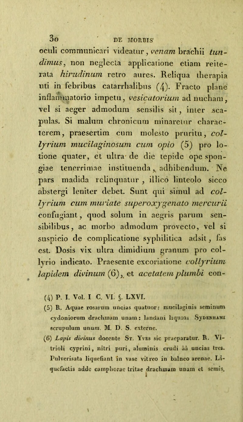 oculi communicari videaiar, venam brachii tun- dimus, non neglccla applicatione etiani reite- raia hiradinum retro aures. Reliqua iherapia mi in febribus calarrbalibus (4)- Fracio plane inflaminatorio irnpetii, vesicatovium adnucham, vel si aeger admodum sensilis sit, inter aca- pnias. Si raalutn chronicuni minaret nr charao- terem, praeseriim cum molesto prnritu, col- lyriiwi mucilaginosum cum opio (5) pro lo- tione quater, et ultra- de die lepidc ope spon- giae tenerrimae instiluenda,, adhibendum. Ne pars madida relinqualur , illico linieolo sicco abstergi lenitcr debet. Sunt qui simul ad col- Ijrium cum muviate superoxjgenato mercurii conftigiant, quod solum in aegris parum sen- sibilibus, ac morbo admodum provecto, vel si suspicio de complicatione syphilitica adsit, las Gst. Dosis vix ultra dimidiunt granum pro col- lyrio indicato. Praesente excoriaiionc collyvium lapidem divinwn (Q)el acetatem plumbi con- (4) p. I. Vo). I c. VI. §. Lxvr. (5) R. Atjuae rosaruin nncias quatiior: niucilagitiis scminum cydonionim draclimain unain: landani liquioi SynENHAMi scrupulum unum. M. D. S. externe. (6) Lapis divinus doccnte Sx. Yves sic praoparatur. R. Vi- trioli cyprini, nitri piiri, aluminis crudi aa uncias tres. Pulverisata liqiiefiant in vase vitreo in balneo arenae. Li- qucfaclis adde cainplioxae tritae drachuiain unam cl semis.