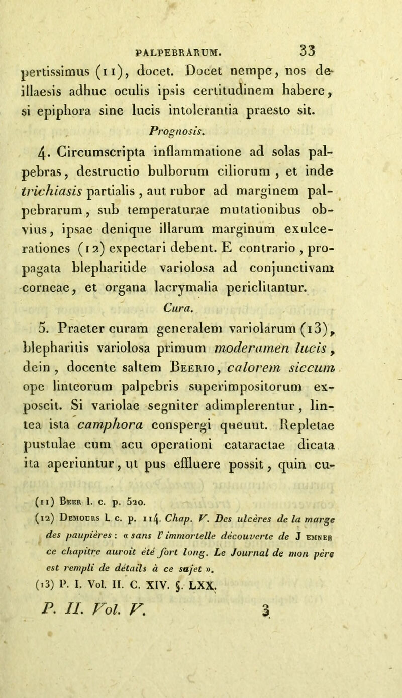 pertisslmus (ii), docet. Docet nempe, nos de- illaesis adhuc oculis ipsis cerlitudinem habere, si epiphora sine lucis intolerantia praesio sit. Prognosis. 4. Circumscripta inflammalione ad solas pal- pehras, destructio bulborum ciliorum , et inde trichiasis partialis , ant rubor ad marginem pal- pebrarum, sub temperaturae mutationibus ob- vius, ipsae denique illarum marginum exulce- raliones (i 2) expeciari debent. E conirario , pro- pagata blepharilide variolosa ad conjunciivam corneae, et organa lacrymalia pericliiantur. Cura. 5. Praeter curam generalem variolarum (i3), blepharitis variolosa primum moderamen lucis , dein, docente saltern Beerio, calorem siccuni ope linieorum palpebris superimpositorum ex- poscit. Si variolae segniier adimplerentur, lin- lea ista camphora conspergi queunt. Repletae pustulae cum acu operaiioni cataraclae dicata iia aperiuntur, ut pus effluere possit, quin cu- (11) Beer 1. c. p. 620. (12) Democrs L c. p. 114. Chap. V. Dcs ulceres dc la marge des paupieres: « sans V immortelle decouverte de 3 emneb ce chapitre auroit ete fort long. Le Journal de man pere est rempli de details d ce sajet », (13) P. I. Vol. II. C. XIV. §. LXX; P. II. Fol. F. 3