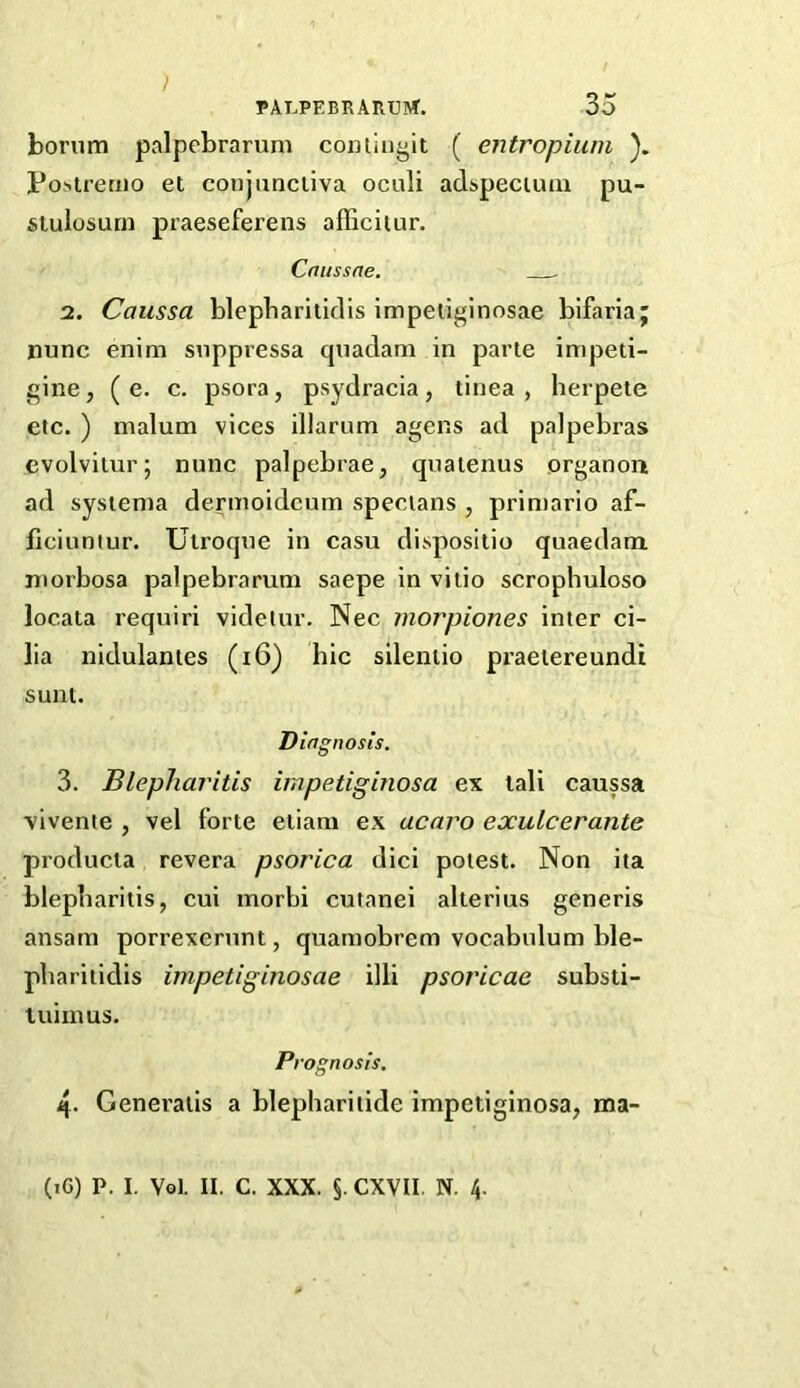 } PALPEBRARUM. 35 borum palpebrarum comini^it ( entropium ). Po^tremo et conjunctiva oculi adspecuuu pu- siulosurn praeseferens afTicitur. Cnussne, . 2. Caussa blepbarilidis impeiiginosae bifariaj nunc enim suppressa quadam in parte impeti- gine, (e. c. psora, psydracia, tinea, herpete etc. ) malum vices illarum agens ad palpebras cvolvitur; nunc palpebrae, qnatenus prganon ad systema dermoidcum specians , prin)ario af- ficiunlur. Ulroque in casu dispositio quaedam morbosa palpebrarum saepe in vitio scrophuloso locata requiri videiur. Nec morpiones inter ci- lia nidulantes (i6) hie silentio praetereundi sunt. Diagnosis. 3. Blepharitis impetiginosa ex tali caussa vivente , vel forte etiam ex acaro exulcerante producia revera psorica dici potest. Non ita blepharitis, cui morbi cutanei alterius generis ansam porrexerunt, quamobrem vocabulum ble- pbaritidis impetiginosae illi psoricae substi- luiinus. Prognosis. 4- Generatis a blephariiide impetiginosa, ma-