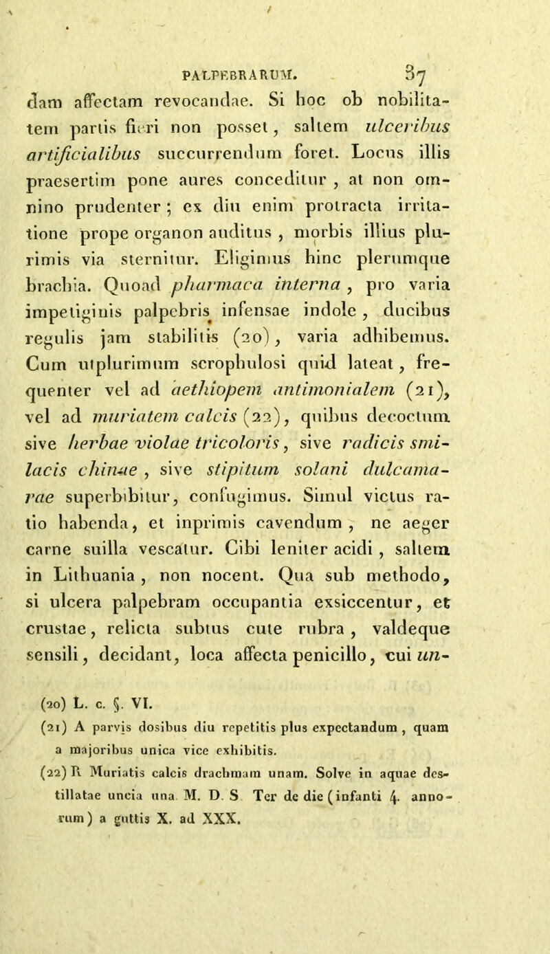 (3am affectam revocaiiclae. Si hoc ob noLilita- tem pariis fieri non posset, saltern ulceribus artificialihiis succurrenilnrn foret. Locus illis praesertim pone aures conceclitur , at non oin- nino prudenter ; ex din enim' proiracta irrila- tione prope organon auditus , morbis illius plu- rimis via sierniinr. Eliginius bine plernnique brachia. Quoad pharmaca interna , pro varia impetiginis palpcbris^ infensae indole , ducibus regulis jam stabilitis (20), varia adhibemus. Cum uiplurimum scropbulosi quid lateat, fre- quenter vel ad aethiopein antimonialein (21), vel ad muriatem Calais (22), quibus decoctum. sive herbae violae tricoloris, sive radicis snii- lacis chin-ue , sive stipitum solani dulcama- rae superbibitur, confugimus. Simul vicius ra- tio habenda, et inprimis cavendum , ne aeger came suilla vescatur. Cibi leniter acidi , saltern in Lithuania , non nocent. Qua sub methodo, si ulcera palpebram occupantia exsiccentur, et crustae, relicta subius cute rubra , valdeque sensili, decidant, loca affecta penicillo, cui (20) L. c. §. VI. (21) A parvis dosibiis dlu repetitis plus expectandum , quam a majoribus unica vice exbibitis. (22) R Muriatis calcis draebraum unam. Solve in aquae dcs- tillatae uncia una M. D. S Ter de die(infanti 4- anno-