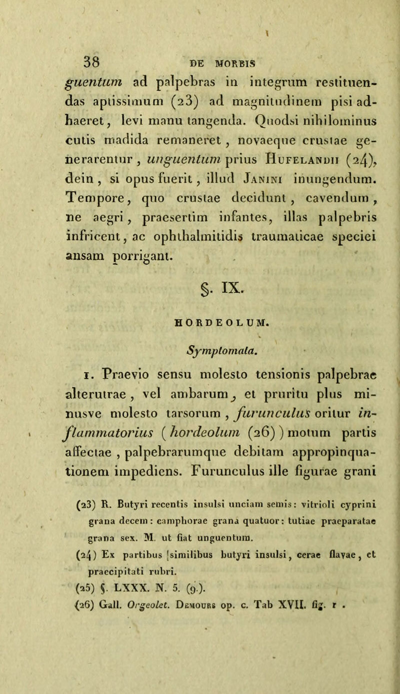 guentiim ad palpebras in integrum restitnen- das aplissinmm (28) ad magnilndinem pisi ad- haeret, levi manu langenda. Qnodsi nihilominus cutis madida remaneret, novaeqne crusiae ge- nerarentur, wiguentum-^rwis Hufelanuii (24), dein , si opus fuerit, illud Janini inungendum. Tempore, quo crusiae decidunt , cavendurn, ne aegri, praeseriim infantes, illas palpebris infricent, ac ophihalmitidis traumaiicae speciei ansam porrigant. s- IX. HORDEOLUM. Symplomala. I. Praevio sensu molesio tensionis palpebrae alterutrae , vel an)barum^ et pruritu plus mi- nusve molesto tarsorum , fitrunculii's oritur in- flammatorius ( hordeolum (26) ) motum partis affeciae , palpebrarumque debilarn appropinqua- tioneni impediens. Furunculus ille figurae grani (23) R. Butyri recentis insulsi unciam semis: vitrioli cyprini grana decein: camphorae grana quatuor: tutiac praeparatae grana sex. M. ut fiat unguentuin. (24) Ex partibus [sirailibus butyri insulsi, cerae flavae, et praccipitati riibri. (25) 5. LXXX. N. 5. (9.). (26) Gall. Orgeolet. Obmours op. c. Tab XVU. fij. r .