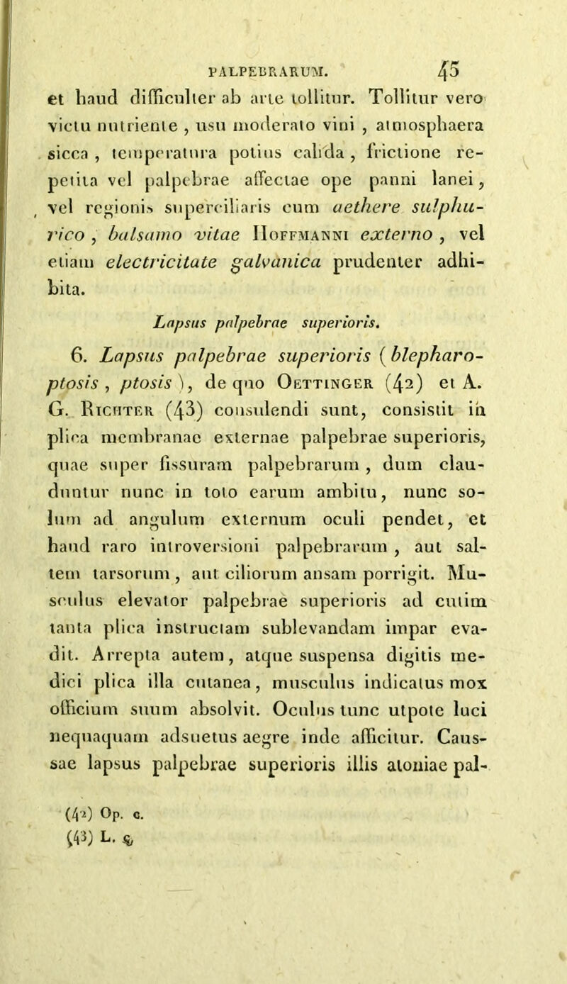 et baud difficulier ab arie loHitur. Tollitur vero viciu nutrienie , usu inoderaio vini , amiospbaera sicca , iciupcratnra polins cabda , fVictione re- peiiia vel palpcbrae affeciae ope panni lanei, vel rcgionis snperciliaris cum aethere sulphu- rico , balsamo vitae IIoffmanni extevno , vel eiiaiii electricitate galvanica prudenler adhi- bita. Lapsus pnlpehrae superiorls. 6. Lapsus palpebrae superioris {blepharo- ptosis , ptosis'], de quo Oettinger (42) ei A. G. Richter (43) coiisulendi sunt, consisiit in plica mciubranae exlernae palpebrae superioris, quae stqaer fissuram palpebrarum , dum clau- duntur nunc in lolo earum ambiiu, nunc so- lum ad angulum externum oculi pendet, et baud raro inlroversioni palpebrarum , aul sal- tern larsorum , aut ciliorum ansain porrigit. Mu- sculus elevator palpcbrae superioris ad culim lania plica insiruciam sublevandam iinpar eva- dit. Arrepta autem, atque suspensa digitis rne- dici plica ilia cutanea, musculus indicalus mox olFicium suum absolvit. Ocubis tunc utpotc luci nequaquam adsuetus aegre indc alTicilur. Caus- sae lapsus palpebrae superioris illis aioniae pal- (40 Op- 0- m L.