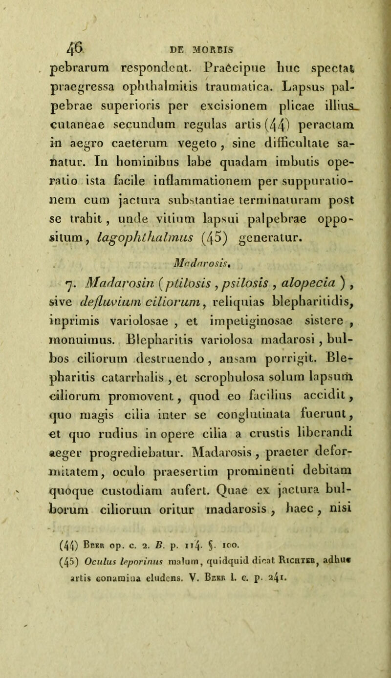 pebrarum respondent. Pra6cipue Imc spectat praegressa opluhalniiiis traumatica. Lapsus pal- pebrae superloris per excisionem plicae illius_ cutaneae secundum regulas artis (44) peraciara in aegro caeterum vegeto , sine difficuliaie sa- nalur. In homiuibus labe quadam irabutis ope- ratio ista facile inflammationem per suppnraiio- nem cum jactura substantiae terminaiurani post se trabit, unde vitium lapsui palpebrae oppo- silunx, lagophthalmus (45) generatur. Mndnrosis, *y. MarJarosin (ptilosis , psilosis , alopecia ) , sive defluviani ciliovum, reliquias blepbaritidis, inprimis vaiiolosae , et impetiginosae sistere , monuimus. Blepharitis variolosa madarosi , bul- bos ciliorum destruendo, ansam porrigit. Ble- pharitis catarrhalis , et scrophulosa solum lapsurri ciliorum promovent, quod eo facilius accidit, quo magis cilia inter se conglutinata fuerunt, et quo rudius in opere cilia a crustis liberandi aeger progrediebatur. Madarosis , praeter defor- iniiatem, oculo praesertim prominent! debitam quoque custodiam aufert. Quae ex jactura bul- borum ciliorum oritur madarosis, haec, nisi (41) Beer op. c. 2. B. p. nl- §• if'O. (45) Oculus Ifporinus malum, quitlquid dioat Kicaicn, adbuc artis Gonamiua cludcns. V. Beer 1. c. p. 241.