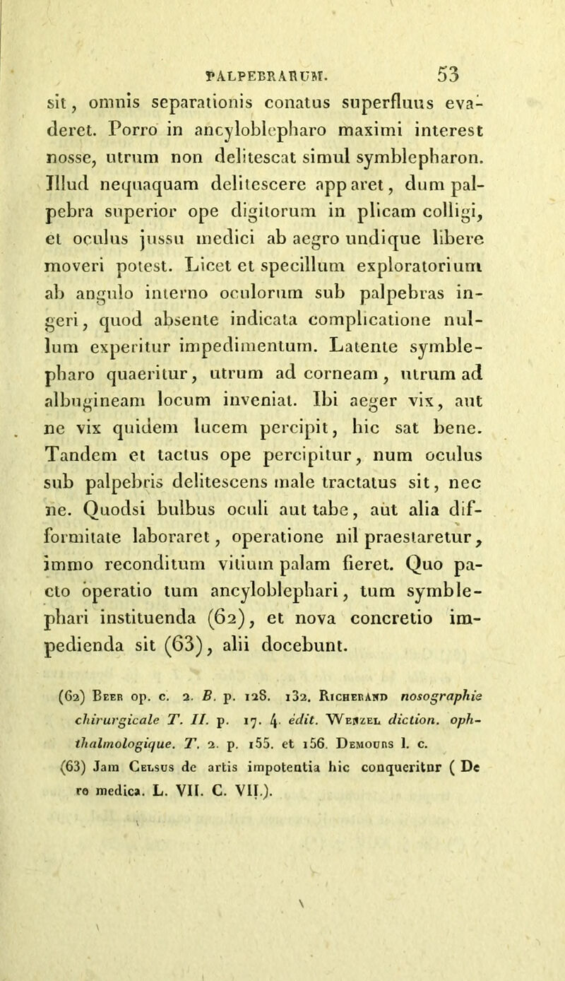 sit, omnis separationis conatus superfluus eva- deret. Porro in ancyloblcpharo maximi interest nosse, utrum non delitescat simul symblepharon. Jllud neqnaquam delitescere apparet, dumpal- pebra superior ope digilorum in pllcam colligi, el oculus jussii inedici ab aegro undique llbere moveri potest. Licet et specillum exploratorium ab angnlo interno ocnlornm sub palpebras in- geri, quod absente indicata complicaiione nul- lum experitur impedimentum. Laienie syinble- pbaro quaeritur, utrum ad corneam, utrum ad albugineam locum inveniat. Ibi aeger vix, ant ne vix quidem lucem percipit, hie sat bene. Tandem ei taclus ope percipilur, num oculus sub palpebris delitescens male tractatus sit, nec lie. Quodsi bulbus oculi aut tabe, aiit alia dif- formitate laboraret, operatione nil praeslaretur, imnio reconditum vilium palam fieret. Quo pa- cto bperatio turn ancyloblephari, turn symble- pliari instituenda (62), et nova coneretio im- pedienda sit (63), alii docebunt. (62) Beeb op. c. 2. B, p. 128. i32. Richebakd nosographis chirurgicale T. II. p. 17. 4- edit. Weuzei, diction, oph- thalmologique. T. 2. p. i55. et i56. Demoubs 1. c. (63) Jam Celsus de artis inipoteatia hie conqueritnr ( De re medic*. L. VII. C. VII.).