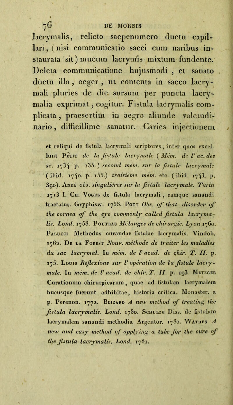 Jacrymalls, rellclo saepenumero duciu capil- lari, (nisi communicaiio sacci cum naribus in- siaurata sii)mucum lacryrais mixluni fundente. Deleia communicatione hujusmodi , el sanato ductu illo , aeger , nl conienta in sacco lacry- inali pluries de die. sursum per puncta lacry- malia exprimat, cogitur. Fistula lacrymalis eom- plicala, praeserlim in aegro aliunde valeiudi- nario, difficillime sanatur. Caries injeciioneiu et reliqui de Gstula lacrymali scriptores, inter qiios excel- lunt Petit de la Jlslule lacrjmalc ( Mem. de V ac. des sc. 1734 p. i35.) second mem. sur la Jlstnle lacrymale (ibid. 1740. p. i55.) trqisieme mem. etc. (ibid. 1743. p. 390). Anel obs. singulieres sur la Jisiule lacrymale. Turin 1713 I. Ch. Vogel de Gstula lacrymali, earaque sanandi tractatus. Gryphisw. 1756. Pott Obs. of that disorder of the cornea of the eye commonly called fstula lacryma- lis. Lond. 1758. V0VT2.KV Melanges de chirurgie. Lyon 1760. Palucci Methodus curandae Gstulac lacrymalis. Vindob. 1762. De la Foeest Nona, methode de trailer les maladies du sac lacrymal. In mem. de V acad. de chir. T. II. p. 175. Louis Reflexions sur V operation de la flstule lacry- male. In mem. de U acad. de chir. T. II. p. 193 Metzger Curationum chirurgicarum, quae ad Gstulara lacrymalein hucusque fuerunt adhibitae, historia critica. Monaster, a p. Perenon. 1772. Blizabd A new method of treating the flstula lacrymalis. Lond. 1780. Schulze Diss. de G.slulani lacrymalem sanandi methodis. Argentor. 1780. Wathen A new and easy method of applying a tube for the cure of ike flstula lacrymalis. Lond. 1781.