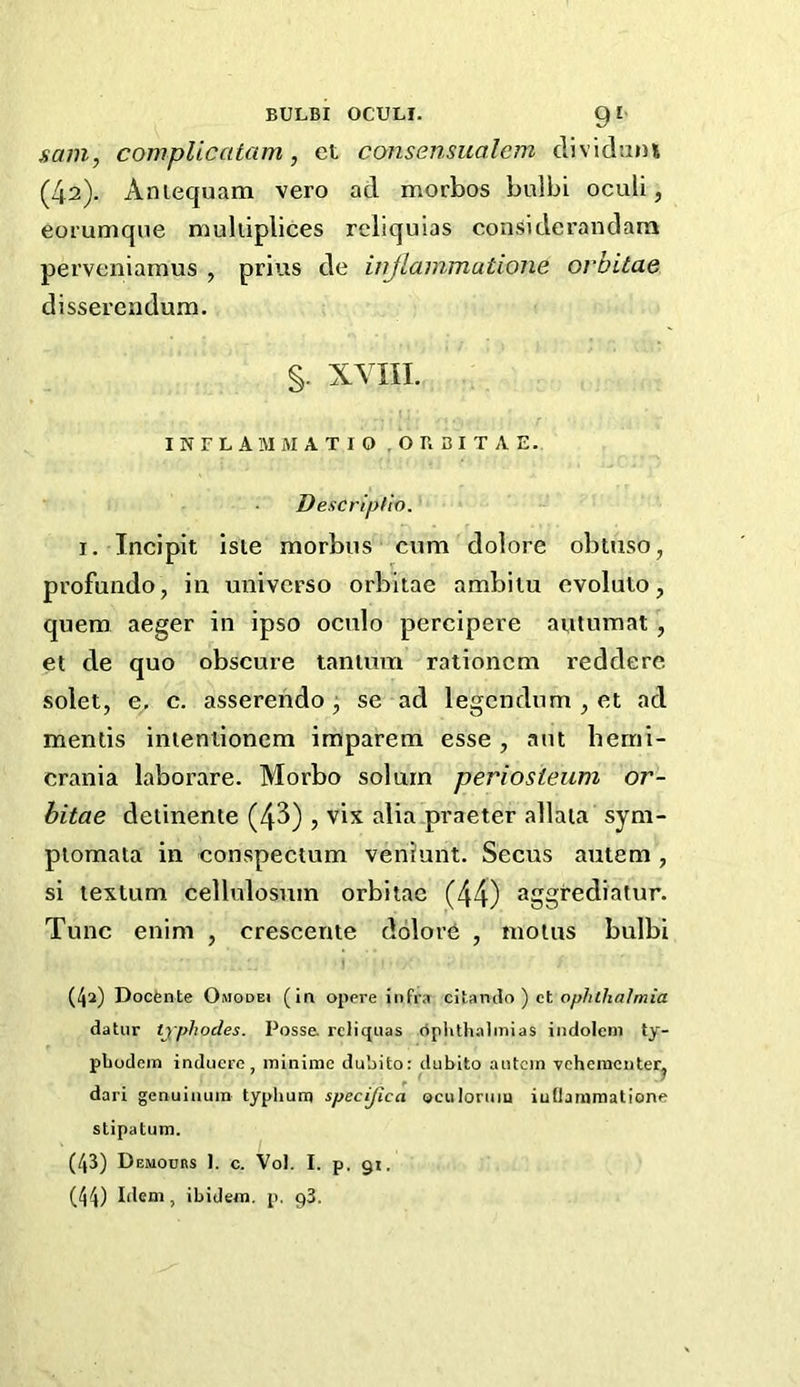 sam, compileatam, et consensualcm dividuni (42). Aniequam vero ad morbos bulbi oculi, eorumqne mulliplices reliquias considerandara perveniamus , prius de injlammatione orbitae disserendum. §. XVIII. I N F L A 1\I M A T I O , O B B I T A E. Descriptio. I. Incipit Iste morbus cum dolore obtuso, profundo, in universo orbitae ambiiu ovolulo, quem aeger in ipso oculo percipere autumat , et de quo obscure tantum rationcm reddere solet, e, c. asserendo se ad legendum , et ad mentis inieniionem imparem esse , aut berni- crania laborare. Morbo solum periosteum or- bitae detinente (43) , vix alia.praeter allaia sym- ptomata in conspectum veniunt. Seens autem , si textum cellulosnin orbitae (44) aggrediatur. Tunc enim , crescente dolor6 , moins bulbi I (42) Doefente Omodei (in opere infra citando ) et ophthalmia datur tjphodes. Possa rcliquas rtplith.almias indoleni ty- pbodem induere , minime dubito: dublto aiitcin vehementerj dari genuiiium typhum specijica oculoriiiu iudammatione stipatum. (43) Demours 1. c. Vol. I. p, gi. (44) Idem, ibidem, p. g3.