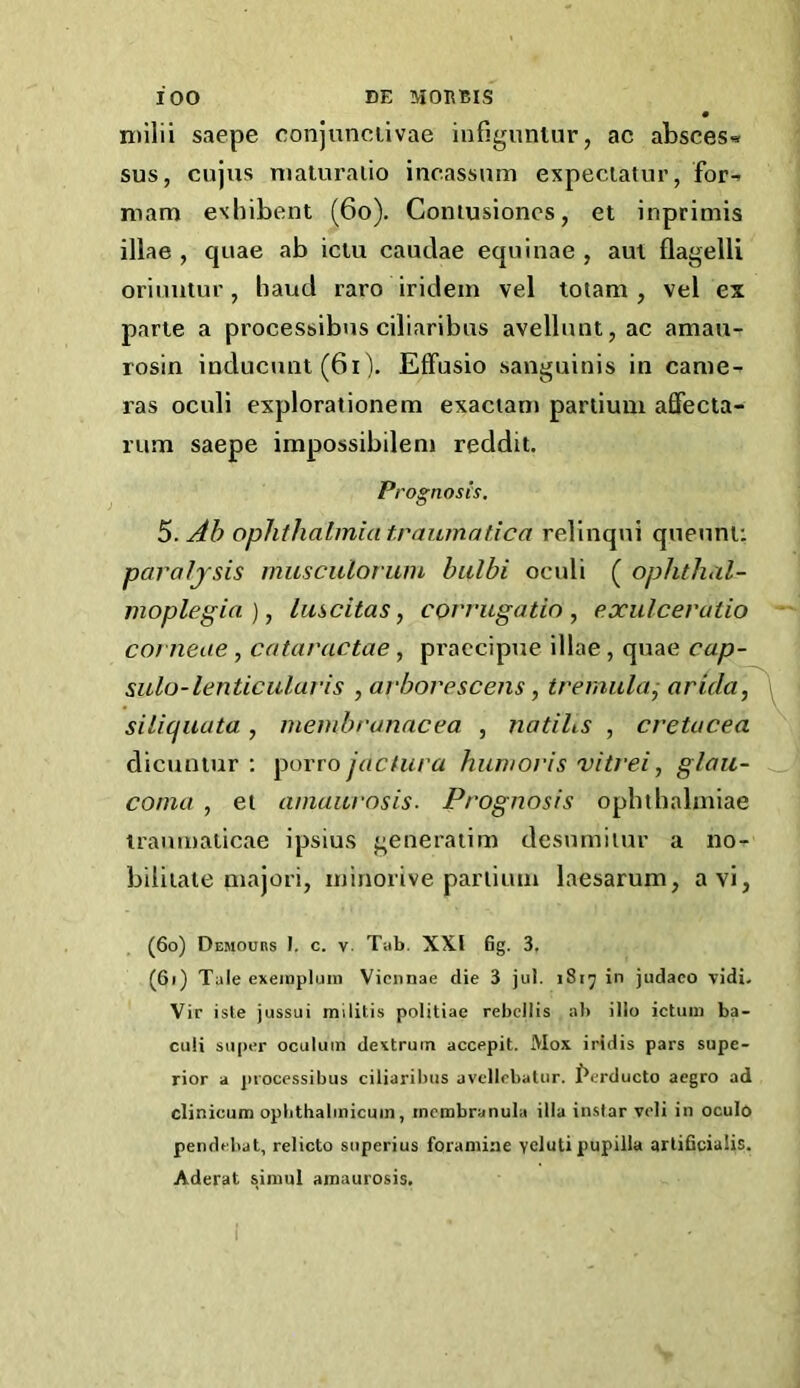 ntilii saepe conjunciivae iufiguniur, ac absces>» sus, cujus maturaiio incassnm expeciatur, for-^ mam exhibent (6o). Coniusioncs, et inprimis illae , quae ab iciu caudae equinae , am flagelli oriimtur, baud raro iridein vel totam , vel ex pane a processibns ciliaribus avellunt,ac amau- rosin inducunt (6i). EfFusio sanguinis in came- ras oculi explorationem exaciani parlium affecta- riim saepe irapossibilem reddit. Prognosis, S.Ab ophthalmia traumatica relinqni quenni: paraijsis musculorum bulbi oculi ( ophthal- moplegia), luscitas, CQvrugatio , exulceratio corneae, cataractae , pi’accipue illae, quae cap- sulo-lenticular is ,arborescens, tremula^ arida, silicfuata, membranacea , natihs , cretucea dicuntur : }^ovto jactura humot'is vitrei, glau- coma , el amaurosis. Prognosis ophtbalmiae iraumaiicae ipsius generaiim desiuniiur a no- biliiaie majori, minorive parlium laesarum, avi, (60) Demoubs I. c. V. Tab, XXI 6g. 3. (61) Tale exeinpluni Vieiinae die 3 jui. i8i^ in judaco vidi. Vir isle jussui militis politiae rebellis a}» illo ictuiii ba- cuH super oculuin dextrurn accepit. Mox iridis pars supe- rior a j)rocessibiis ciliaribus avtllobalur. I'erducto acgro ad clinicum opbthabnicuin, inctnbranula ilia instar veli in oculo pendebat, relicto superius foramine ycluti pupilla artificialis. Aderat siinul amaurosis.