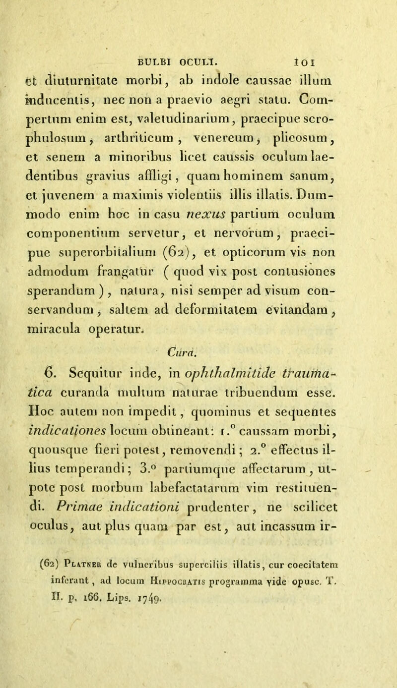 et diuturnitate morbi, ab indole caussae ilium mdncenlis, nec non a praevio aegri statu, Com- perinni enim est, valetudinarium, praecipue scro- phulosum, arlhriticum , venereum j plicosum, et senem a minoribus licet caussis oculumlae- dentibus gravius affligi, quani hominem sanum, et juvenern a maximis violentiis illis illatis. Dnm- modo enim hoc in casu nexus partium oculum componeniium servetur, et nervorum, praeci- pue superorbilaliuni (62), et opticorum vis non admodum frangatur ( quod vix post contusiones sperandum ) , naiura, nisi semper ad visum con- servandum , saltern ad deformitaiem evitandam , miracula operatur. Curd. 6, Sequitur inde, in ophthalmitide traurtia- tica curanda mulium naturae tribuendum esse. Hoc auteni non impedit, quominus et sequentes incUcationes locum obiineani; tcaussam morbi, quousque fieri potest, removendi; 2.” effectus il- lius temperandi; 3.° partiumque affectarum , ut- poie post rnorbum labefactatarum vim restituen- di. Primae indicationi prudenter, ne scilicet oculus, aut plus quam par est, aut incassum ir- (62) Platner de vulueribus superciliis illatis, cur coecitatem infcrant, ad locum Hiprocratis prograinma yide opusc. T.