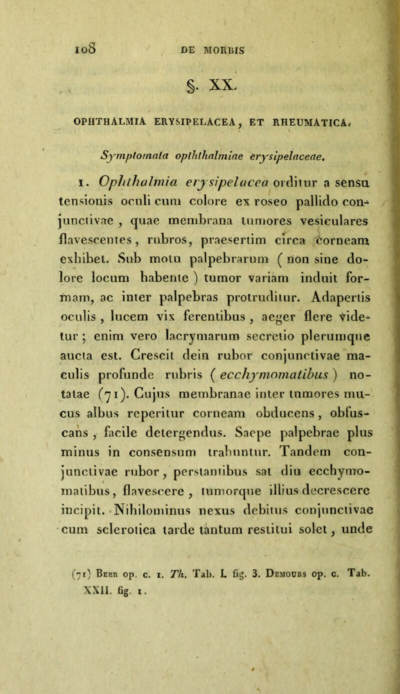 loS §. XX. ophthalmia erysipelacea, et rheumatica. Symplornala oplhlhnlmine erysipelaceae. I. Ophthalmia ordiiur a sensu tensionis oculi cum colore ex roseo pallldo con-^ junciivae , quae inembrana tumores veslculares flavescemes, rubros, praesertim circa corneam exbibet. Sub moiu palpebrarum ( non sine do- lore locum habenie ) tumor variam induit for- mam, ac inter palpebras protrudiiur. Adaperiis oculis , lucem vix ferentibus , aeger flere Vide- lur ; enim vero lacrymarum secrctio plerumque aucta est. Crescil dein rubor eonjunctivae ma- eulis profunde rubris ( ecchymomatibus ) no- tatae (''ji). Cujus membranae inter inmores mu- cus albus reperitur corneam obducens, obfus- cans , facile detergendus. Saepe palpebrae plus minus in consensum trabnntur. Tandem con- junclivae rubor, persianiibus sal diu ecchynro- maiibus, flavescere , lumorqne illius decrescere incipit. Nihilominus nexus debiius conjnnciivae cum sclerotica larde tantum restitui solet, unde (71) Beer op. c. i. Th. Tab. L fig. 3. Demoobs op. c. Tab. XXll. fig. I.