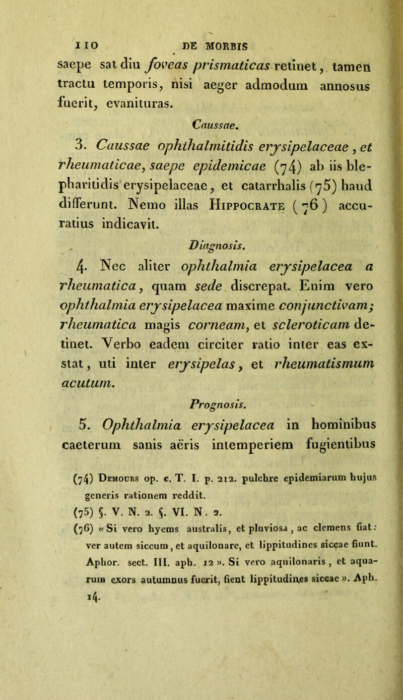 saepe satdiu foveas prismaticas reimel, tractu temporis, nisi aeger admodum annosus fuerit, evaniiuras. Cntissae. 3. Caussae aphthaImitidis erjsipelaceae , et rheumaticacy saepe epidemicae (>^4) ab iis ble- pbariiidis’erysipelaceae, et catarrhalis (yS) baud diffei’unt. Nemo illas Hippocrate (76) accu- ratius indicavil. , Diagnosis. 4- Nec aliter ophthalmia erysipelacea a rheumatica, quam sede discrepat. Enini vero ophthalmia erjsipelacea maxime conjunctivam; rheumatica magis corneam, et scleroticam de- tinet. Verbo eadeni circiter ratio inter eas es- stat, uti inter erysipelas, et rheumatismum acutum. Prognosis. 5. Ophthalmia erysipelacea in horainibus caeteruin sanis aeris iniemperiem fugienlibus (j4) Demours op. c. T. I. p. 212. pulchre epidemiarum hujus generis rationem reddit. (75) §. V. N. 2. §. VI. N. 2. (76) « Si vero hyenas australis, et pluviosa , ac clemens Cat; ver autena siccum,et aquilonare, et lippitudines siccae Cunt. Aphor. sect. III. aph. 12 ». Si vero aquilonaris , et aqua- ruin exors autunanus fuerit, Cent lippitudines siccae ». Aph. 14.