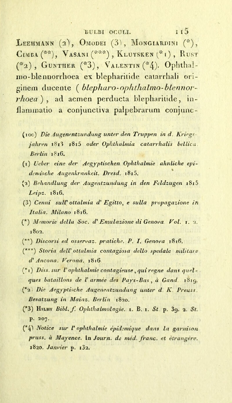 Leehmann Omodei (3i, Mongiakdini CiMBA (*•), VaSANI (*■■'•), KlUVSKEN 1 ) , RuST (*2), Gunther (*3), Valentin (^’4). Ophlhal- iDO'blennorrhoea ex blephariiide caiarrbali ori- ginem dueenie ( blephuro-nphthalmo-bLennor- rhoea') , ad acmen perducla blephariiide, in- llaniuiatio a conjuiaciiva palpebrarum conjunc- (100) Die ,4ngenpntznndung unter den Triippen ind. Kriegs jahren i8i? i8i5 oder Ophthalmia catarrhalis bellica. Berlin 1816. (1) Ueber eine der Aegyptischen Ophthalmie ahnliche epi- dcmische Augenkrnnkeit. Dresd. 1815. (2) Behnndlung der Augentzundung in den Feldzugen 1815 Leipz. 1816. (3) Cenni suW ottalmia d’ Egitio, e sulla propagazione in Italia. Milano 1816. (*) Memorie della Soc. d’ Eniulazione di Genova Fol. i. 2. j8o2. (**) Discorsi ed osservaz. pratiche. P. I. Genova 1816. (***) Storia delV ottalmia contagiosa dello spedale niilitaie d' Ancona. Verona. 1816 (*i) Diss.sur I' ophthalmie contagieuse ,<]ui regne dans quel- ques bataillons de V armee des Pays-Bas , a Gand 1819. (*2 i Die Aegyplische Augenentzundung unter d K Preuss. Besalzung in Mainz. Berlin 1820. (*3) Hilsiv Bibl. J] Ophthalmologie. t. B. i. St p. Sg. 2. St. p. 207. (*4^ Notice sur V ophthalmie epidemique dans la garnisou pruss. a Mayenee. la Journ. de nied. franc, et etrangere, 1820. Janvier p< i32.