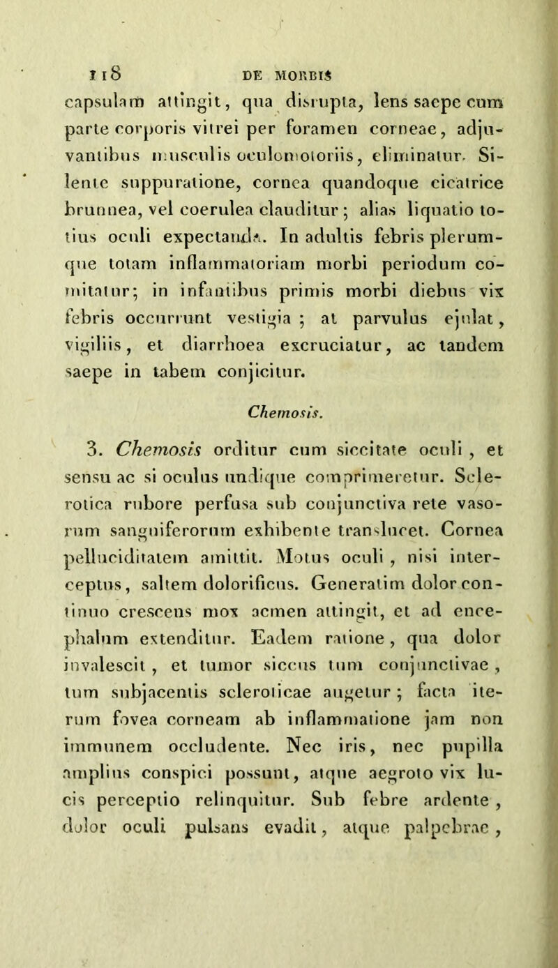 capsulam altingit, qua diMupla, lens saepe cum parte corporis vitrei per foramen corneae, adjn- vamibus muscnlis oculomoioriis, eliminaiur. Si- lentc suppuraiione, cornea quandoqne cicatrice brunnea, vel coerulea claudilur ; alias liquatio lo- tius ocnli expeclandA. In aduliis febris plerum- qne totam inflammatoriatn morbi periodum co- initntnr; in infaiitibus primis morbi diebns vix febris occurrunt vestigia ; at parvulus ejnlat, vi^iliis, et diarrhoea excruciatur, ac landem saepe in tabein conjiciinr. Chernosis. 3. Chernosis orditnr cum siocitate ocnli , et sensu ac si oculiis andiqae coinprimeretnr. Scle- rotica rnbore perfusa sub conjunctiva reie vaso- rnm sangniferornrn exhibente translncet. Cornea pellnciditatem ainittit. Motus ocnli , nisi inler- ceptns, saltern dolorificns. Generatim dolor con- tinuo crescens mox acmen attingit, et ad ence- phalnm extendilur. Eadem ratione, qua dolor invalescit , et tumor siccus turn conjiinciivae , turn snbjacentis scleroiicae auj,'etur; facta ite- rum fovea corneam ab inflamrnatione jam non immunem occludente. Nec iris, nec pnpilla amplins conspici possunt, atqne aegroto vix lu- cis percepiio relinquitnr. Sub febre ardente , dolor oculi pulsans evadit, atque palpebrac ,