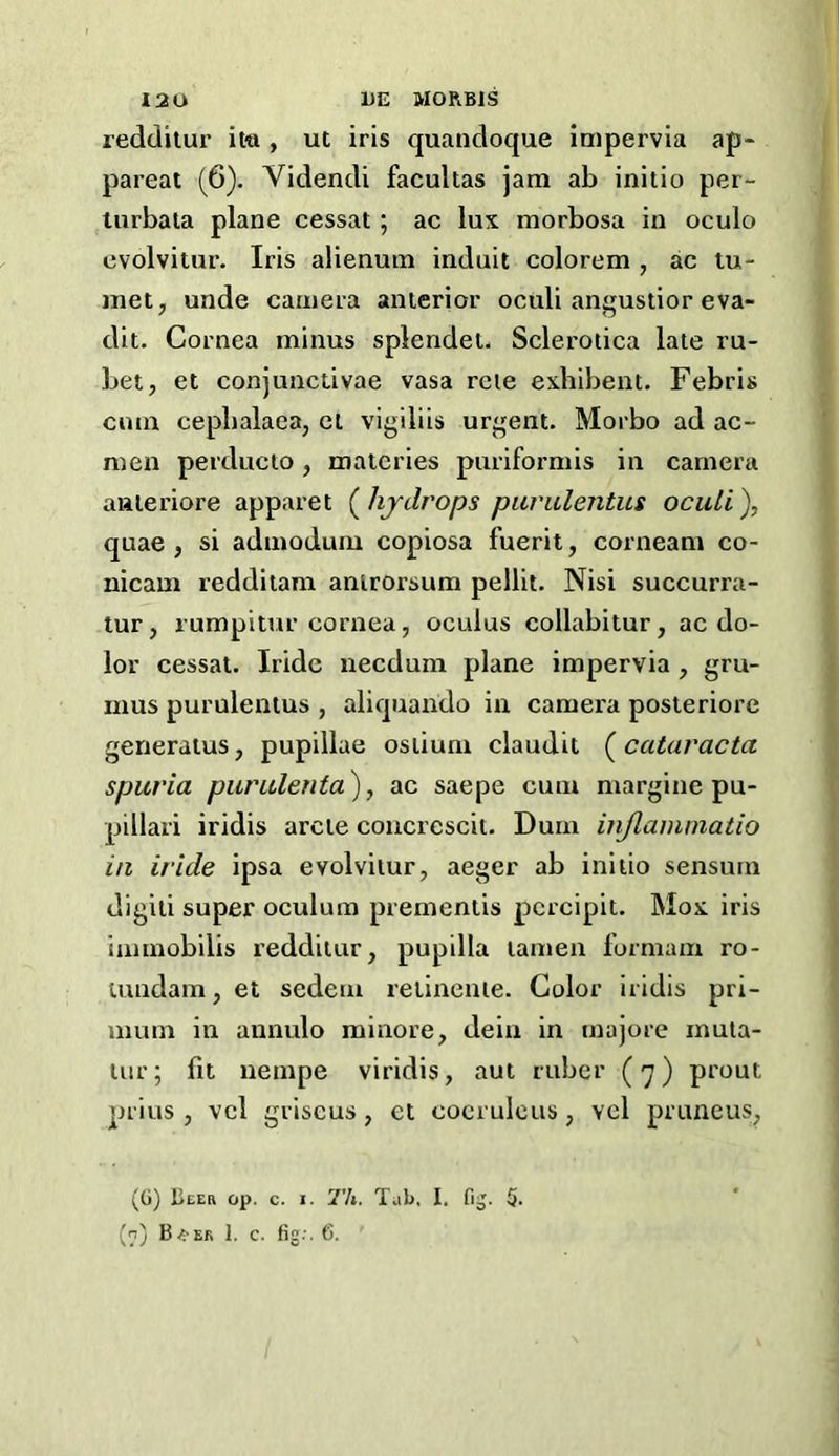 reddilur it-a , ut iris quandoque impervia ap- pareai (6). Videndi facultas jam ab initio per- lurbala plane cessat; ac lux morbosa in oculo cvolvitur. Iris alienum induit colorem , ac tu- inetj unde camera anterior oculi angustior eva- dit. Cornea minus splendet. Sclerotica late ru- bet, et conjunctivae vasa reie exhibent. Febris cum cepbalaea, cl vigiliis urgent. Morbo ad ac- men perducto, materies puriformis in camera anieriore apparet (^hjdrops pavulentus ocidi), quae , si admodum copiosa fuerit, corneam co- nicam redditam anirorsum pellit. Nisi succurra- tur, rumpitur cornea, oculus collabitur, ac do- lor cessat. Iride necdum plane impervia, gru- mus purulentus , aliquando in camera posteriore generatus, pupillae ostium claudit (^cataracta spuria purulenta\ ac saepe cum margine pu- pillari iridis arete coiicrescit. Dum injlainmatio in iride ipsa evolvitur, aeger ab initio sensurn digiti super oculum prementis pcrcipit. Mox iris immobilis redditur, pupilla lamen formam ro- iuudam,et sedem retinenie. Color iridis pri- mum in annulo minore, dein in majore mula- Uir; fit uempe viridis, aut ruber ( -^ ) prout prius, vcl griscus, et coerulcus, vel pruneus, (G) Ueer op. c. I. Th. Tab, I. fij. 5- (n) B^-er 1. c. fig.-. 6.