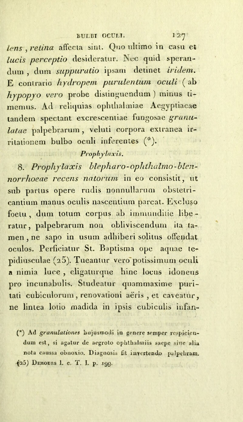 BULBI OCULT. 1 2*^ lens , retina aftccia sini. Quo ultimo in casu et lucis perceptio desideratiir. Nec quid spcran- duin , dum suppitratio i[jsam deiinet iridein. E coni rario hydropem purulentum ociili (ab hypopjo vero probe disiin_”uendum ) minus li- menius. Ad relicjuias oplnbalmiae Acgypiiacae tandem speclant excrescentiae fungosae granu- latae palpebrarum , veluli corpora exiranea ir- rilaiionem bulbo oculi iiiferenles ('•Q. Prophylaxis. 8. Prophylaxis blepharo-ophthalmo-blen- norrhoeae recens nntonun in eo consisiit, ut sub partus opere rudis nonnullarum obsielri- cantium manus oculis nascentium parcat. Excluso foelu , dum tolum corpus ab ijuiiiutidiiie libe- ratur, palpebrarum non obliviscendum iia ta- men, ne sapo in usum adhiberi soliius oiTendat oculos. Perficialur St. Baptisma o|je aquae te- pidiusculae (25). Tueantur vero'potissimum oculi a nimia luce , eligaiurque bine locus idoneus pro incunabulis. Studeatur qnammaxime puri- taii cubiculorum, renovationi aeris , et caveatur, ne liniea loiio madida in ipsis cubiculis infan- (*) Ad granulationes bujusmodi in genere semper rcspicien- dum cst, si agatur de aegroto ophthaliniis saepe sine alia nota caussa obiioxio. Diagnosis fit iuvertendo pulpcbram, Demouf.s 1. c. T. I. p. jgg.