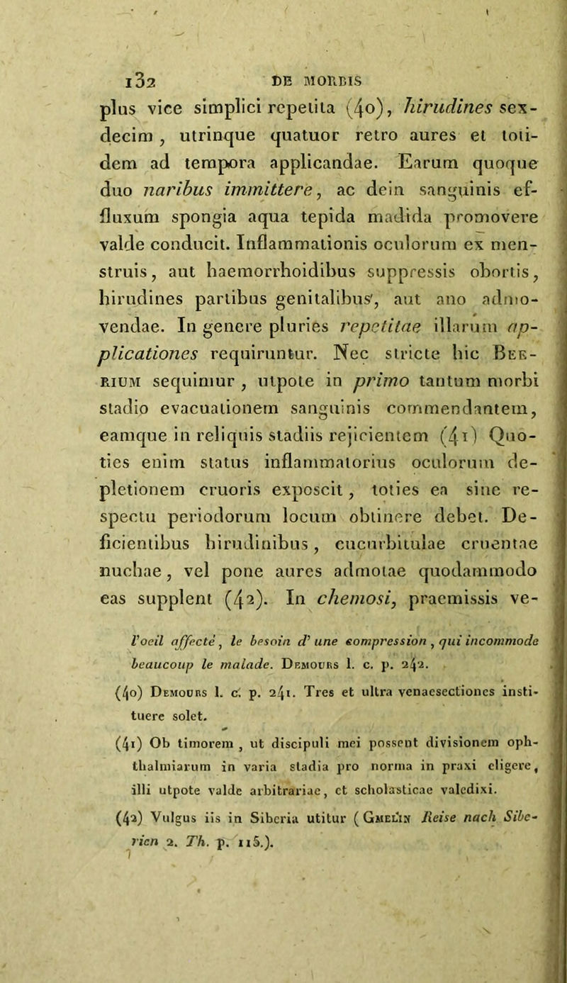 plus vice simplici repeiiia hirudines sex- clecim, utrinque quatuor retro aures el toii- dem ad terapora applicandae. Earum quoque duo naribus immittere, ac dein sanguinis ef- fluxum spongia aqua tepida madida promovere valde conducit, Inflammaiionis oculorum ex men- J siruis, aut haemorrhoidibus suppressis obnrtis, ’ hirudines pariibus genitalibus', aut ano adnio- j vendae. In genere pluries repetilae illarum ap- plicationes requiruntur. Nec siricte bic Bee- RiUM sequiniur , utpoie in primo tautum morbi stadio evacuaiionern sanguinis cornmendantein, eamque in reliquis stadiis rejicientcm (4t) Quo- tics enim status inflammaiorius oculorum de- pletionem cruoris exposcit, toties ea sine re- spectu periodoruni locum obiinere debei. De- ■ ficienllbus birudinibus, cucurbituiae cruentae nucbae, vel pone aurcs admoiae quodatumodo ' eas supplent (42). In chemosi, pracmissis ve- • I’oeil affecte , le besoin d' une sompression , qui incommode heaucoiip le malade. Demours 1. c. p. 24'^. (40) Demodrs 1. c'. p. 241. Tres et ultra vcnaesectioncs insti- tuere solet. > (41) Ob timoreni , ut discipuli mei posseiit divisioncm oph- llialnnarum in varia stadia pro norma in praxi cligere, illi utpote valde arbitrariac, ct scholasticae valcdixi. (42) Vulgus iis in Siberia utitur (GMELI^ lieise nach Sibc~ ricn 2. Th. p. iiS.). 1