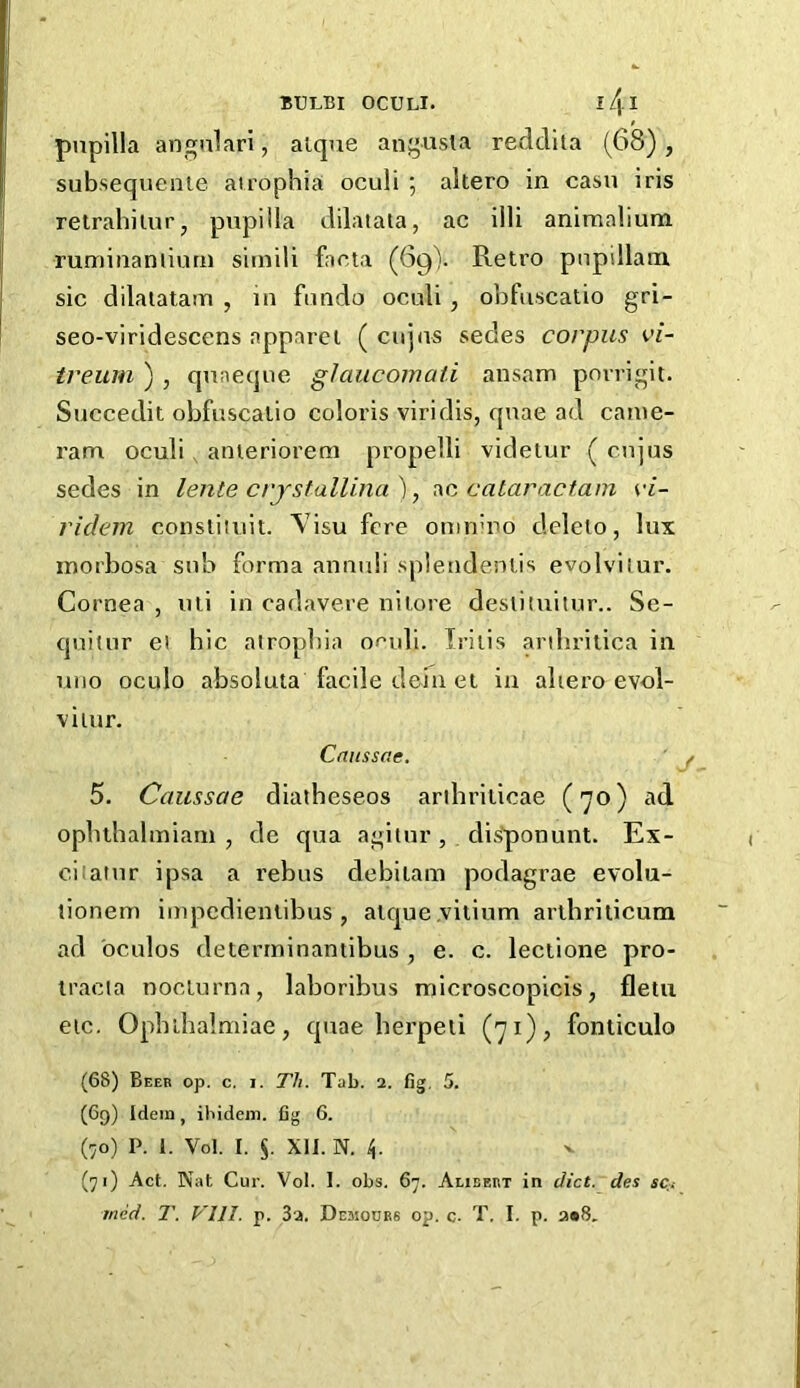 BULBI OCULI. ll\l pupilla angalari, alque angusta redcllta (68), subsequenie atrophia oculi ; altero in casu iris retrahiiurj pupilla dilatata, ac illi animalium ruminanliurn siinili facia (69). Retro pnpillarn sic dilaiatam , in fiindo oculi , obfuscatio gri- seo-viridescens apparel ( cujus sedes corpus vi- treum ) , qnneque glaucomaii ansam povrigit. Succedit obfuscatio coloris viridis, quae ad came- ram oculi , anierioreni propelli videtur ( cujus sedes in lente crjstalUna ), ac cataractam vi- ridein consiiiuit. Visu fere oninuTo deleio, lux inorbosa sub forma annuli splendenlis evolvitur. Cornea , mi in cadavere nilore deslituilur.. Se- quilur el hie atrophia of’uli. Iritis arihritica in uiio oculo absoluta facile defn et in aliero evol- vilur. Caiissae. 5. Caussae diatheseos arihriticae (70) ad. ophthalmiani , de qua agitur , di-sponunt. Ex- ciiaiur ipsa a I’ebus debiiam podagrae evolu- tionem impedienlibus , alque.viiium arthriticum ad oculos deterrninantibus , e. c. lectione pro- iracia noclurna, laboribus microscopicis, fletu etc. Ophihalmiae, quae herpeii (71), fonticulo (68) Beeb op. c. I. Th. Tab. 2. fig, 5. (69) Idem, ihidein. fig 6. (70) P. I. Vol. I. XU. N. 4. (71) Act. Nat Cur. Vol. 1. obs, 67. Alibebt in diet, des str.-