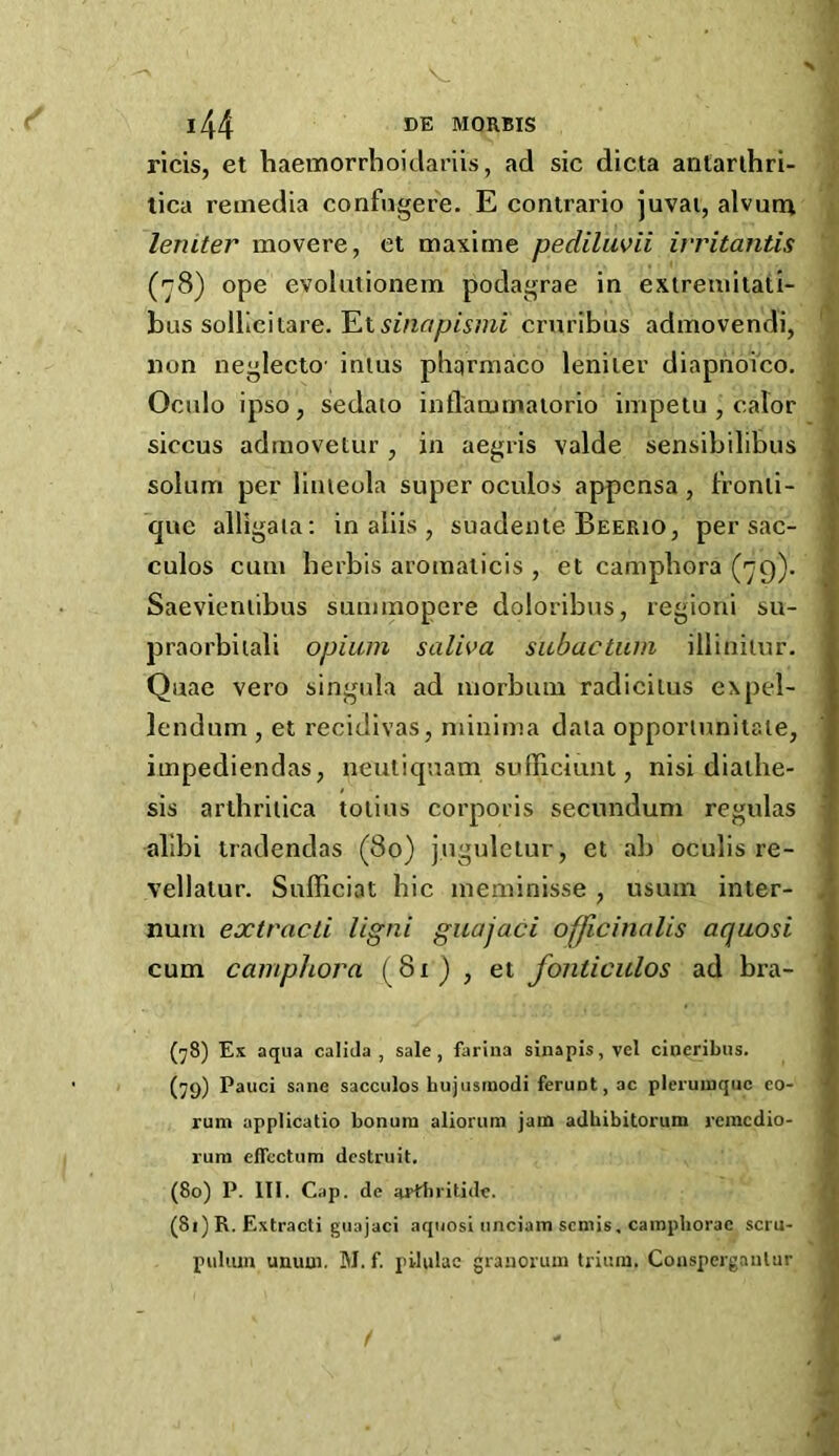 ricis, et haemorrboidariis, ad sic dicta antarlhri- tica reuiedia confugere. E contrario juvai, alvurn leniter movere, et maxime pediluvii ivritantis (r8) ope evoliitionem podagrae in extreniitati- hus solYic'itAve.JLisinapismi cruribus admovendi, non negleclo' inius phqrmaco leniter diapnoico. Ocnlo ipso j sedaio inflanirnaiorio inipetu , calor siccus adniovetur , in aegris valde sensibilibus solum per linieola super oculos appcnsa , t'ronli- que alligaia: in aliis , suadente Beerio, per sac- culos cum herbis aromalicis , et campbora (79). Saevieniibus summopere doloribus, regioni su- praorbiiali opium salh>a subactum illiniiur. Quae vero singula ad morbum radicilus expel- lendum , et recidivas, minima data opportunilale, iinpediendas, neutiquam sufTiciuiu , nisi diathe- sis arlbriiica totius corporis secundum rcgulas alibi tradendas (80) jnguleiur, et ab oculis re- vellatur. Sufficiat hie meminisse , usum inter- num extracti Ugni guajaci officinalis aquosi cum camphora (^81) , et foniiciilos ad bra- (^8) Es aqua calida , sale, farina sinapis, vel cineribus. (79) Fauci sane sacculos hujusrnodi ferunt, ac pleruinqiic eo- rum applicatio bonuin alioruin jam adbibitorum rcincdio- rura effcctum destruit. (80) P. III. Cap. de Hidlirilide. (81) R. Extracti guajaci aquosi nnciain semis, cainpborac scru- puliun unuui. M. f. pilulac granorum triuin. Cousperganlar