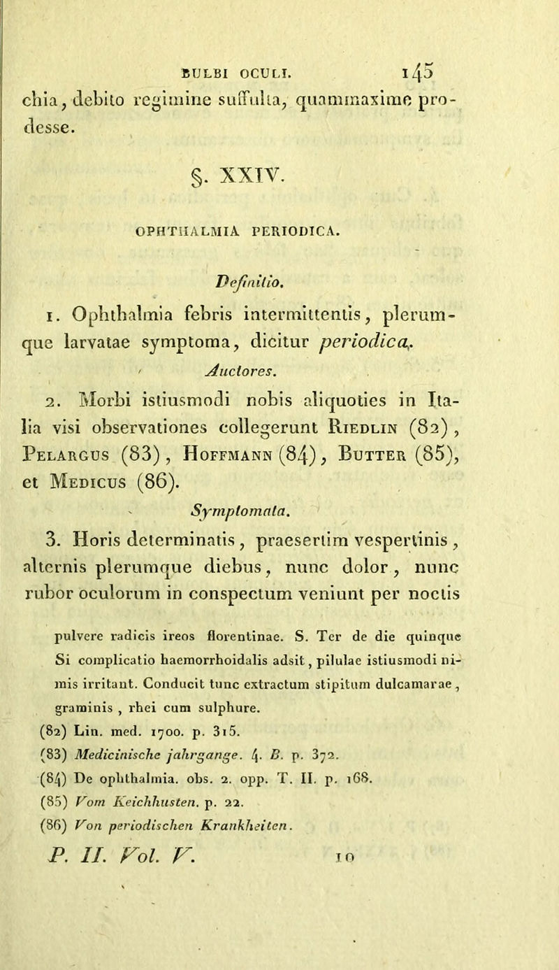 cbia, deblio reg'miine suiTulia, quanunaximo pro- clesse. §. XXIV. ophthalmia periodica. Dejlnilio, 1. Ophtbalinia febris intermitteniis, plerum- que larvatae symptoma, dicitur periodica,. ' Auctores. 2. Morbi istiusmodi nobis aliquoties in Ita- lia visi observationes collegerunt Riedlin (82) , Pelargus (83), Hoffmann (84), Butter (85), et Medicos (86). Symptomala. 3. Horis delerminatis , praeseriim vespertinis , alternis plerumque diebus, nunc dolor, nunc rubor oculorum in conspectum veniunt per noclis pulvere radicis ireos florenlinae. S. Ter de die qulnquc Si coinplicatio haernorrhoidalis adsit, pilulae istiusmodi ni- mis irritant. Conducit tunc cxtractum stipitum dulcamarae, graniinis , rhei cum sulphure. (82) Lin. med. 1700. p. 3i5. (83) Medicinischc jahrgange. 4. B. p. 372. (84) De oplithalrnia. obs. 2. opp. T. II. p. i68. (8.3) Vom Kei'chhusten. p. 22. (86) r'on periodischen Krankheiten.